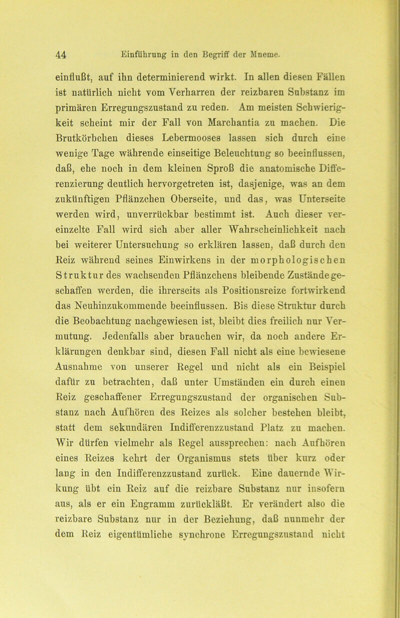 einflußt, auf ihn determinierend wirkt. In allen diesen Fällen ist natürlich nicht vom Verharren der reizbaren Substanz im primären Erregungszustand zu reden. Am meisten Schwierig- keit scheint mir der Fall von Marchantia zu machen. Die Brutkörbchen dieses Lebermooses lassen sich durch eine wenige Tage währende einseitige Beleuchtung so beeinflussen, daß, ehe noch in dem kleinen Sproß die anatomische Diffe- renzierung deutlich hervorgetreten ist, dasjenige, was an dem zukünftigen Pflänzchen Oberseite, und das, was Unterseite werden wird, unverrückbar bestimmt ist. Auch dieser ver- einzelte Fall wird sich aber aller Wahrscheinlichkeit nach bei weiterer Untersuchung so erklären lassen, daß durch den Reiz während seines Einwirkens in der morphologischen Struktur des wachsenden Pflänzchens bleibende Zustände ge- schaffen werden, die ihrerseits als Positionsreize fortwirkend das Neuhinzukommende beeinflussen. Bis diese Struktur durch die Beobachtung nachgewiesen ist, bleibt dies freilich nur Ver- mutung. Jedenfalls aber brauchen wir, da noch andere Er- klärungen denkbar sind, diesen Fall nicht als eine bewiesene Ausnahme von unserer Regel und nicht als ein Beispiel dafür zu betrachten, daß unter Umständen ein durch einen Reiz geschaffener Erregungszustand der organischen Sub- stanz nach Aufhören des Reizes als solcher bestehen bleibt, statt dem sekundären Indifferenzzustand Platz zu machen. Wir dürfen vielmehr als Regel aussprechen: nach Aufhören eines Reizes kehrt der Organismus stets Uber kurz oder lang in den Indifferenzzustand zurück. Eine dauernde Wir- kung übt ein Reiz auf die reizbare Substanz nur insofern aus, als er ein Engramm zurückläßt. Er verändert also die reizbare Substanz nur in der Beziehung, daß nunmehr der dem Reiz eigentümliche synchrone Erregungszustand nicht