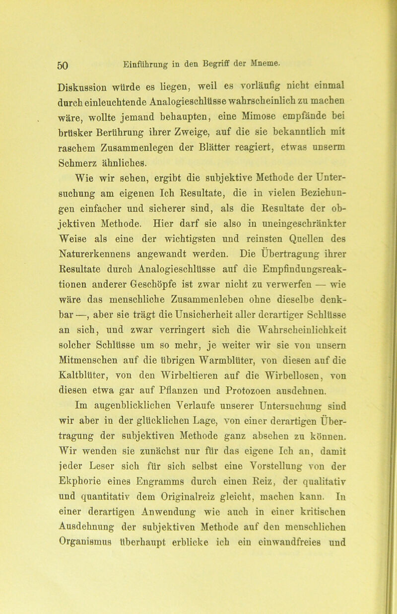 Diskussion würde es liegen, weil es vorläufig nicht einmal durch einleuchtende Analogieschlüsse wahrscheinlich zu machen wäre, wollte jemand behaupten, eine Mimose empfände bei brüsker Berührung ihrer Zweige, auf die sie bekanntlich mit raschem Zusammenlegen der Blätter reagiert, etwas unserm Schmerz ähnliches. Wie wir sehen, ergibt die subjektive Methode der Unter- suchung am eigenen Ich Resultate, die in vielen Beziehun- gen einfacher und sicherer sind, als die Resultate der ob- jektiven Methode. Hier darf sie also in uneingeschränkter Weise als eine der wichtigsten und reinsten Quellen des Naturerkennens angewandt werden. Die Übertragung ihrer Resultate durch Analogieschlüsse auf die Empfindungsreak- tionen anderer Geschöpfe ist zwar nicht zu verwerfen — wie wäre das menschliche Zusammenleben ohne dieselbe denk- bar —, aber sie trägt die Unsicherheit aller derartiger Schlüsse an sich, und zwar verringert sich die Wahrscheinlichkeit solcher Schlüsse um so mehr, je weiter wir sie von unsem Mitmenschen auf die übrigen Warmblüter, von diesen auf die Kaltblüter, von den Wirbeltieren auf die Wirbellosen, von diesen etwa gar auf Pflanzen und Protozoen ausdehnen. Im augenblicklichen Verlaufe unserer Untersuchung sind wir aber in der glücklichen Lage, von einer derartigen Über- tragung der subjektiven Methode ganz absehen zu können. Wir wenden sie zunächst nur für das eigene Ich an, damit jeder Leser sich für sich selbst eine Vorstellung von der Ekphorie eines Engrainms durch einen Reiz, der qualitativ und quantitativ dem Originalreiz gleicht, machen kann. In einer derartigen Anwendung wie auch in einer kritischen Ausdehnung der subjektiven Methode auf den menschlichen Organismus überhaupt erblicke ich ein einwandfreies und