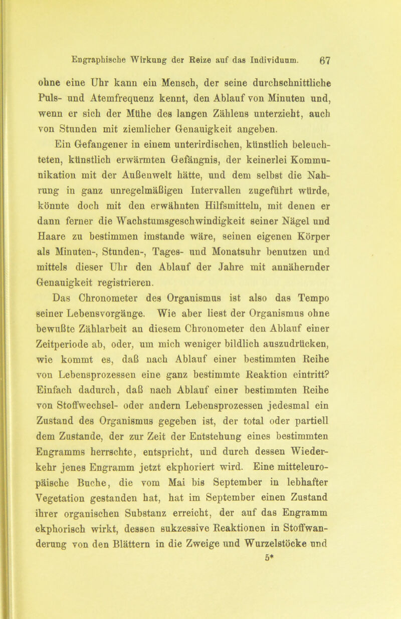 ohne eine Uhr kann ein Mensch, der seine durchschnittliche Puls- und Atemfrequenz kennt, den Ablauf von Minuten und, wenn er sich der Mühe des langen Zählens unterzieht, auch von Stunden mit ziemlicher Genauigkeit angeben. Ein Gefangener in einem unterirdischen, künstlich beleuch- teten, künstlich erwärmten Gefängnis, der keinerlei Kommu- nikation mit der Außenwelt hätte, und dem selbst die Nah- rung in ganz unregelmäßigen Intervallen zugeführt würde, könnte doch mit den erwähnten Hilfsmitteln, mit denen er dann ferner die Wachstumsgeschwindigkeit seiner Nägel und Haare zu bestimmen imstande wäre, seinen eigenen Körper als Minuten-, Stunden-, Tages- und Monatsuhr benutzen und mittels dieser Uhr den Ablauf der Jahre mit annähernder Genauigkeit registrieren. Das Chronometer des Organismus ist also das Tempo seiner Lebensvorgänge. Wie aber liest der Organismus ohne bewußte Zählarbeit an diesem Chronometer den Ablauf einer Zeitperiode ab, oder, um mich weniger bildlich auszudrücken, wie kommt es, daß nach Ablauf einer bestimmten Reihe von Lebensprozessen eine ganz bestimmte Reaktion eintritt? Einfach dadurch, daß nach Ablauf einer bestimmten Reihe von Stoffwechsel- oder andern Lebensprozessen jedesmal ein Zustand des Organismus gegeben ist, der total oder partiell dem Zustande, der zur Zeit der Entstehung eines bestimmten Engramms herrschte, entspricht, und durch dessen Wieder- kehr jenes Engramm jetzt ekphoriert wird. Eine mitteleuro- päische Buche, die vom Mai bis September in lebhafter Vegetation gestanden hat, hat im September einen Zustand ihrer organischen Substanz erreicht, der auf das Engramm ekphorisch wirkt, dessen sukzessive Reaktionen in Stoflfwan- derung von den Blättern in die Zweige und Wurzelstöcke und 5*