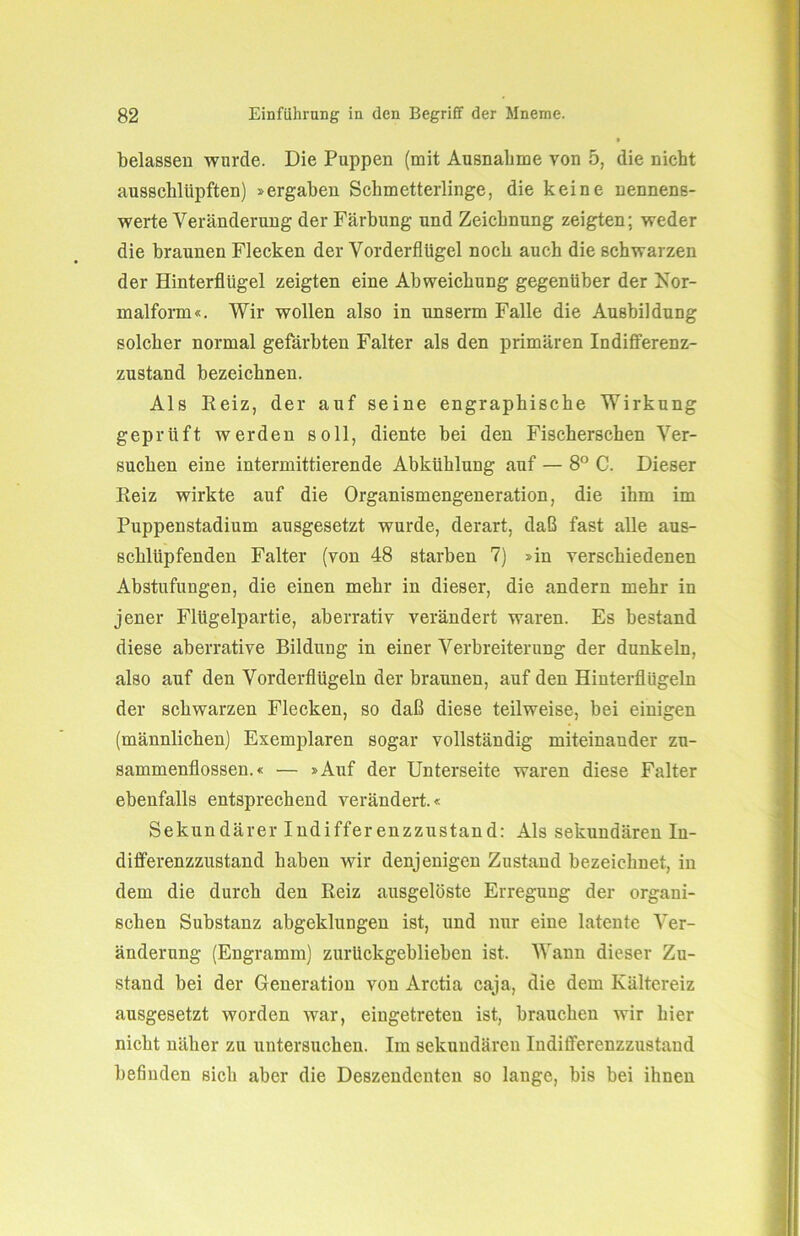 belassen wurde. Die Puppen (mit Ausnahme von 5, die nicht ausschlüpften) »ergaben Schmetterlinge, die keine nennens- werte Veränderung der Färbung und Zeichnung zeigten; weder die braunen Flecken der Vorderflügel noch auch die schwarzen der Hinterflügel zeigten eine Abweichung gegenüber der Kor- malform«. Wir wollen also in unserm Falle die Ausbildung solcher normal gefärbten Falter als den primären Indifferenz- zustand bezeichnen. Als Reiz, der auf seine engraphische Wirkung geprüft werden soll, diente bei den Fischerschen Ver- suchen eine intermittierende Abkühlung auf — 8° C. Dieser Reiz wirkte auf die Organismengeneration, die ihm im Puppenstadium ausgesetzt wurde, derart, daß fast alle aus- schliipfenden Falter (von 48 starben 7) »in verschiedenen Abstufungen, die einen mehr in dieser, die andern mehr in jener Flügelpartie, aberrativ verändert waren. Es bestand diese aberrative Bildung in einer Verbreiterung der dunkeln, also auf den Vorderflügeln der braunen, auf den Hinterflügeln der schwarzen Flecken, so daß diese teilweise, bei einigen (männlichen) Exemplaren sogar vollständig miteinander Zu- sammenflüssen.« — »Auf der Unterseite waren diese Falter ebenfalls entsprechend verändert.« Sekundärer Indifferenzzustand: Als sekundären In- differenzzustand haben wir denjenigen Zustand bezeichnet, in dem die durch den Reiz ausgelöste Erregung der organi- schen Substanz abgeklungen ist, und nur eine latente Ver- änderung (Engramm) zurückgeblieben ist. Wann dieser Zu- stand bei der Generation von Arctia caja, die dem Kältereiz ausgesetzt worden war, eingetreten ist, brauchen wir hier nicht näher zu untersuchen. Im sekundären Indifferenzzustand befinden sich aber die Deszendenten so lange, bis bei ihnen