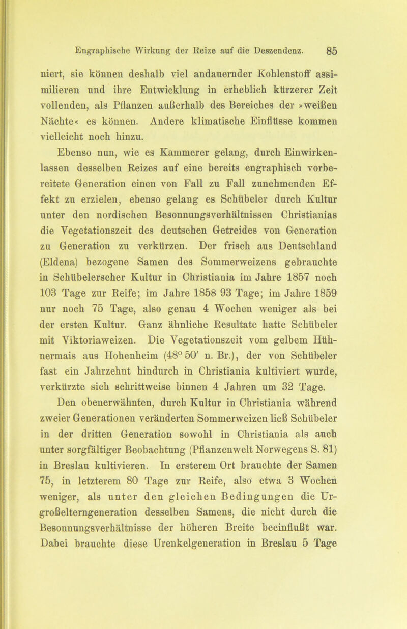 niert, sie können deshalb viel andauernder Kohlenstoff assi- milieren und ihre Entwicklung in erheblich kürzerer Zeit vollenden, als Pflanzen außerhalb des Bereiches der »weißen Nächte« es können. Andere klimatische Einflüsse kommen vielleicht noch hinzu. Ebenso nun, wie es Kämmerer gelang, durch Einwirken- lassen desselben Reizes auf eine bereits engraphisch vorbe- reitete Generation einen von Fall zu Fall zunehmenden Ef- fekt zu erzielen, ebenso gelang es Schübeler durch Kultur unter den nordischen Besonnungsverhältnissen Christianias die Vegetationszeit des deutschen Getreides von Generation zu Generation zu verkürzen. Der frisch aus Deutschland (Eldena) bezogene Samen des Sommerweizens gebrauchte in Schübelerscher Kultur in Christiania im Jahre 1857 noch 103 Tage zur Reife; im Jahre 1858 93 Tage; im Jahre 1859 nur noch 75 Tage, also genau 4 Wochen weniger als bei der ersten Kultur. Ganz ähnliche Resultate hatte Schübeler mit Viktoriaweizen. Die Vegetationszeit vom gelbem Hüh- nermais aus Hohenheim (48°50' n. Br.), der von Schübeler fast ein Jahrzehnt hindurch in Christiania kultiviert wurde, verkürzte sich schrittweise binnen 4 Jahren um 32 Tage. Den obenerwähnten, durch Kultur in Christiania während zweier Generationen veränderten Sommerweizen ließ Schübeler in der dritten Generation sowohl in Christiania als auch unter sorgfältiger Beobachtung (Pflanzenwelt Norwegens S. 81) in Breslau kultivieren. In ersterem Ort brauchte der Samen 75, in letzterem 80 Tage zur Reife, also etwa 3 Wochen weniger, als unter den gleichen Bedingungen die Ur- großelterngeneration desselben Samens, die nicht durch die Besonnungsverhältnisse der höheren Breite beeinflußt war. Dabei brauchte diese Urenkelgeneration in Breslau 5 Tage