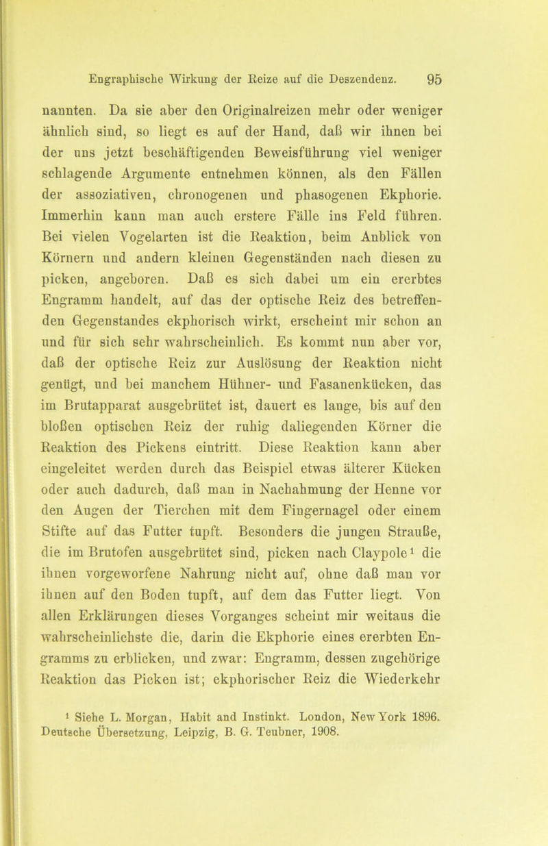 nannten. Da sie aber den Originalreizen mehr oder weniger ähnlich sind, so liegt es auf der Hand, daß wir ihnen bei der uns jetzt beschäftigenden Beweisführung viel weniger schlagende Argumente entnehmen können, als den Fällen der assoziativen, chronogenen und phasogenen Ekphorie. Immerhin kann man auch erstere Fälle ins Feld führen. Bei vielen Vogelarten ist die Reaktion, beim Anblick von Körnern und andern kleinen Gegenständen nach diesen zu picken, angeboren. Daß es sich dabei um ein ererbtes Engramm handelt, auf das der optische Reiz des betreffen- den Gegenstandes ekphorisch wirkt, erscheint mir schon an und für sich sehr wahrscheinlich. Es kommt nun aber vor, daß der optische Reiz zur Auslösung der Reaktion nicht genügt, und bei manchem Hühner- und Fasanenkücken, das im Brutapparat ausgebrütet ist, dauert es lange, bis auf den bloßen optischen Reiz der ruhig daliegenden Körner die Reaktion des Pickens eintritt. Diese Reaktion kann aber eingeleitet werden durch das Beispiel etwas älterer Kücken oder auch dadurch, daß man in Nachahmung der Henne vor den Augen der Tierchen mit dem Fingernagel oder einem Stifte auf das Futter tupft. Besonders die jungen Strauße, die im Brutofen ansgebrütet sind, picken nach Claypole1 die ihnen vorgeworfene Nahrung nicht auf, ohne daß man vor ihnen auf den Boden tupft, auf dem das Futter liegt. Von allen Erklärungen dieses Vorganges scheint mir weitaus die wahrscheinlichste die, darin die Ekphorie eines ererbten En- gramms zu erblicken, und zwar: Engramm, dessen zugehörige Reaktion das Picken ist; ekphorischer Reiz die Wiederkehr 1 Siehe L. Morgan, Habit and Instinkt. London, New York 1896. Deutsche Übersetzung, Leipzig, B. G. Teubner, 1908.