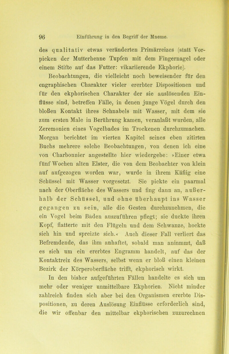 des qualitativ etwas veränderten Primärreizes (statt Vor- picken der Mutterlienne Tupfen mit dem Fingernagel oder einem Stifte auf das Futter: vikariierende Ekphorie). Beobachtungen, die vielleicht noch beweisender für den engraphischen Charakter vieler ererbter Dispositionen und für den ekphorisclien Charakter der sie auslösenden Ein- flüsse sind, betreffen Fälle, in denen junge Vögel durch den bloßen Kontakt ihres Schnabels mit Wasser, mit dem sie zum ersten Male in Berührung kamen, veranlaßt wurden, alle Zeremonien eines Vogelbades im Trockenen durchzumachen. Morgan berichtet im vierten Kapitel seines eben zitirten Buchs mehrere solche Beobachtungen, von denen ich eine von Charbonnier angestellte hier wiedergebe: »Einer etwa fünf Wochen alten Elster, die von dem Beobachter von klein auf aufgezogen worden war, wurde in ihrem Käfiig eine Schüssel mit Wasser vorgesetzt. Sie pickte ein paarmal nach der Oberfläche des Wassers und fing dann an, außer- halb der Schüssel, und ohne überhaupt ins Wasser gegangen zu sein, alle die Gesten durchzunehmen, die ein Vogel beim Baden auszuführen pflegt; sie duckte ihren Kopf, flatterte mit den Flügeln und dem Schwänze, hockte sich hin und spreizte sich.« Auch dieser Fall verliert das Befremdende, das ihm anhaftet, sobald man aninmmt, daß es sich um ein ererbtes Engramm handelt, auf das der Kontaktreiz des Wassers, selbst wenn er bloß einen kleinen Bezirk der Körperoberfläche trifft, ekphorisch wirkt. In den bisher aufgeführten Fällen handelte es sich um mehr oder weniger unmittelbare Ekphorien. Nicht minder zahlreich finden sich aber bei den Organismen ererbte Dis- positionen, zu deren Auslösung Einflüsse erforderlich sind, die wir offenbar den mittelbar ekphorisclien zuzurechnen