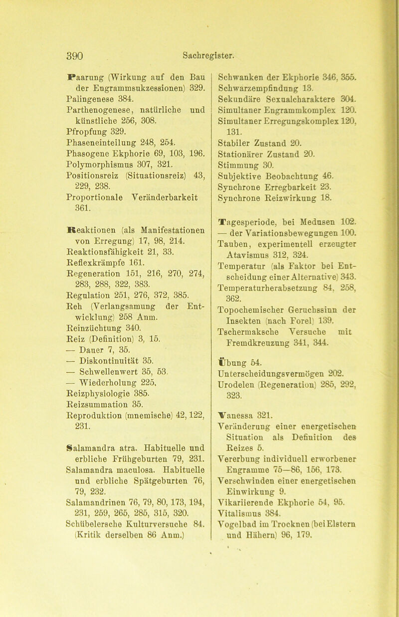 Paarung (Wirkung auf den Bau der Engrammsukzessionen) 329. Palingenese 384. Parthenogenese, natürliche und künstliche 256, 308. Pfropfung 329. Phaseneinteilung 248, 254. Phasogene Ekphorie 69, 103, 196. Polymorphismus 307, 321. Positionsreiz (Situationsreiz) 43, 229, 238. Proportionale Veränderbarkeit 361. Reaktionen (als Manifestationen von Erregung) 17, 98, 214. Reaktionsfähigkeit 21, 33. Reflexkrämpfe 161. Regeneration 151, 216, 270, 274, 283, 288, 322, 383. Regulation 251, 276, 372, 385. Reh (Verlangsamung der Ent- wicklung) 258 Anm. Reinzüchtung 340. Reiz (Definition) 3, 15. — Dauer 7, 35. — Diskontinuität 35. — Schwellenwert 35, 53. — Wiederholung 225, Reizphysiologie 385. Reizsummation 35. Reproduktion (mnemische) 42,122, 231. Salamandra atra. Habituelle und erbliche Frühgeburten 79, 231. Salamandra maculosa. Habituelle und erbliche Spätgeburten 76, 79, 232. Salamandrinen 76, 79, 80, 173, 194, 231, 259, 265, 285, 315, 320. Schübolersche Kulturversuche 84. (Kritik derselben 86 Anm.) Schwanken der Ekphorie 346, 355. Schwarzempfindung 13. Sekundäre Sexualcharaktere 304. Simultaner Engrammkomplex 120. Simultaner Erregungskomplex 120, 131. Stabiler Zustand 20. Stationärer Zustand 20. Stimmung 30. Subjektive Beobachtung 46. Synchrone Erregbarkeit 23. Synchrone Reizwirkung 18. Tagesperiode, bei Medusen 102. — der Variationsbewegungen 100. Tauben, experimentell erzeugter Atavismus 312, 324. Temperatur (als Faktor bei Ent- scheidung einer Alternative) 343. Temperaturherabsetzung 84. 258, 362. Topochemischer Geruchssinn der Insekten (nach Forel) 139. Tschermaksche Versuche mit Fremdkreuzung 341, 344. Übung 54. Unterscheidungsvermögen 202. Urodelen (Regeneration) 285, 292, 323. Vanessa 321. Veränderung einer energetischen Situation als Definition des Reizes 5. Vererbung individuell erworbener Engramme 75—86, 156, 173. Verschwinden einer energetischen Einwirkung 9. Vikariierende Ekphorie 54, 95. Vitalismus 384. Vogelbad im Trocknen (bei Elstern und Hähern) 96, 179.