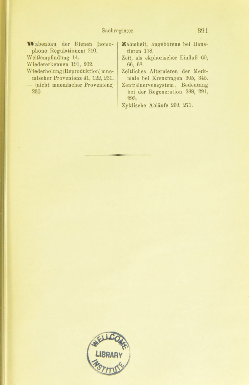 Wabenbau der Bienen (homo- phone Regulationen) 210. Weißempfindung 14. Wiedererkennen 191, 202. Wiederholung (Reproduktion) mno- mischer Provenienz 41, 122, 231. — (nicht mnemischer Provenienz) 230. Zahmheit, angeborene bei Haus- tieren 178. Zeit, als ekphorischer Einfluß 60, 66, 68. Zeitliches Alternieren der Merk- male bei Kreuznngen 305, 345. Zentralnervensystem, Bedeutung bei der Regeneration 288, 291, 293. Zyklische Abläufe 269, 271.