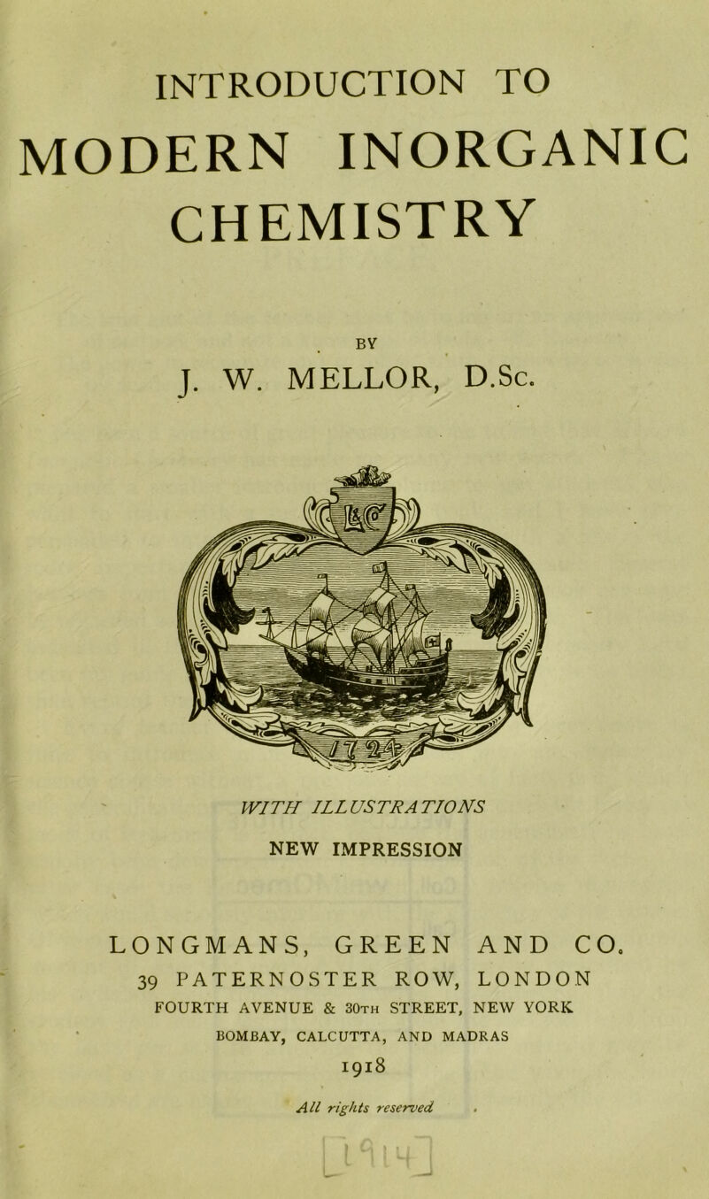 MODERN INORGANIC CHEMISTRY BY J. W. MELLOR, D.Sc. WITH ILLUSTRATIONS NEW IMPRESSION LONGMANS, GREEN AND CO. 39 PATERNOSTER ROW, LONDON FOURTH AVENUE & 30th STREET, NEW YORK BOMBAY, CALCUTTA, AND MADRAS 1918 All rights reserved