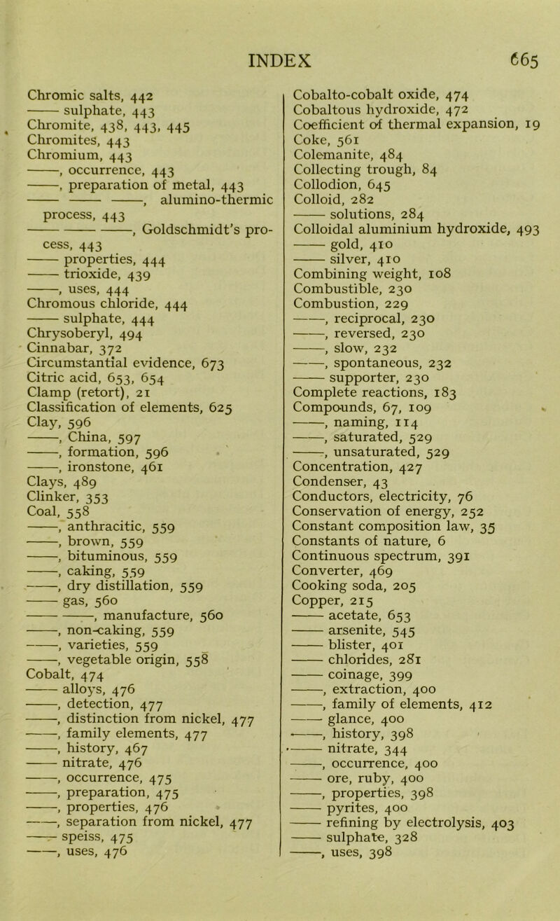 Chromic salts, 442 sulphate, 443 Chromite, 438, 443, 445 Chromites, 443 Chromium, 443 , occurrence, 443 , preparation of metal, 443 , alumino-thermic process, 443 , Goldschmidt’s pro- cess, 443 properties, 444 trioxide, 439 , uses, 444 Chromous chloride, 444 sulphate, 444 Chrysoberyl, 494 Cinnabar, 372 Circumstantial evidence, 673 Citric acid, 653, 654 Clamp (retort), 21 Classification of elements, 625 Clay, 596 , China, 597 , formation, 596 , ironstone, 461 Clays, 489 Clinker, 353 Coal, 558 , anthracitic, 559 , brown, 559 , bituminous, 559 , caking, 559 , dry distillation, 559 gas, 560 , manufacture, 560 , non-caking, 559 , varieties, 559 , vegetable origin, 558 Cobalt, 474 alloys, 476 , detection, 477 ■, distinction from nickel, 477 , family elements, 477 , history, 467 nitrate, 476 , occurrence, 475 , preparation, 475 , properties, 476 , separation from nickel, 477 speiss, 475 , uses, 476 Cobalto-cobalt oxide, 474 Cobaltous hydroxide, 472 Coefficient of thermal expansion, 19 Coke, 561 Colemanite, 484 Collecting trough, 84 Collodion, 645 Colloid, 282 solutions, 284 Colloidal aluminium hydroxide, 493 gold, 410 silver, 410 Combining weight, 108 Combustible, 230 Combustion, 229 , reciprocal, 230 , reversed, 230 , slow, 232 , spontaneous, 232 supporter, 230 Complete reactions, 183 Compounds, 67, 109 , naming, 114 , saturated, 529 , unsaturated, 529 Concentration, 427 Condenser, 43 Conductors, electricity, 76 Conservation of energy, 252 Constant composition law, 35 Constants of nature, 6 Continuous spectrum, 391 Converter, 469 Cooking soda, 205 Copper, 215 acetate, 653 arsenite, 545 blister, 401 chlorides, 281 coinage, 399 , extraction, 400 , family of elements, 412 glance, 400 , history, 398 nitrate, 344 , occurrence, 400 ore, ruby, 400 , properties, 398 pyrites, 400 refining by electrolysis, 403 sulphate, 328 , uses, 398