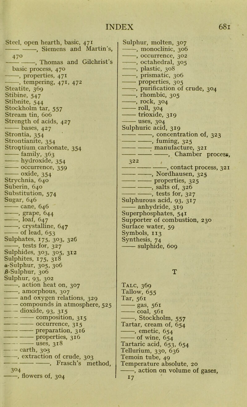 Steel, open hearth, basic, 471 , Siemens and Martin’s, 47° ... , Thomas and Gilchrist s basic process, 470 , properties, 471 , tempering, 471, 472 Steatite, 369 Stibine, 547 Stibnite, 544 Stockholm tar, 557 Stream tin, 606 Strength of acids, 427 bases, 427 Strontia, 354 Strontianite, 354 Stroptium carbonate, 354 family, 363 hydroxide, 354 occurrence, 359 oxide, 354 Strychnia, 640 Suberin, 640 Substitution, 574 Sugar, 646 cane, 646 , grape, 644 , loaf, 647 , crystalline, 647 of lead, 653 Sulphates, 175, 303, 326 , tests for, 327 Sulphides, 303, 305, 312 Sulphites, 175, 318 o-Sulphur, 305, 306 j8-Sulphur, 306 Sulphur, 93, 302 , action heat on, 307 , amorphous, 307 and oxygen relations, 329 compounds in atmosphere, 525 dioxide, 93, 315 — composition, 315 occurrence, 315 preparation, 316 properties, 316 uses, 318 earth, 303 , extraction of crude, 303 , Frasch’s method, 304 , flowers of, 304 Sulphur, molten, 307 , monoclinic, 306 , occurrence, 302 , octahedral, 305 , plastic, 308 , prismatic, 306 properties, 305 , purification of crude, 304 , rhombic, 305 , rock, 304 roll, 304 trioxide, 319 uses, 304 Sulphuric acid, 319 , concentration of, 323 , fuming, 325 : manufacture, 321 , Chamber process, 322 , contact process, 321 , Nordhausen, 325 properties, 325 , salts of, 326 , tests for, 327 Sulphurous acid, 93, 317 anhydride, 319 Superphosphates, 541 Supporter of combustion, 230 Surface water, 59 Symbols, 113 Synthesis, 74 sulphide, 609 T Talc, 369 Tallow, 655 Tar, 561 gas, 561 coal, 561 , Stockholm, 557 Tartar, cream of, 654 , emetic, 654 of wine, 654 Tartaric acid, 653, 654 Tellurium, 330, 636 Temoin tube, 49 Temperature absolute, 20 , action on volume of gases, 17