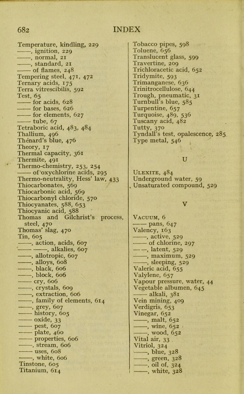 Temperature, kindling, 229 , ignition, 229 , normal, 21 , standard, 21 of flames, 248 Tempering steel, 471, 472 Ternary acids, 175 Terra vitrescibilis, 592 Test, 65 for acids, 628 for bases, 626 for elements, 627 tube, 67 Tetraboric acid, 483, 484 Thallium, 496 Thenard’s blue, 476 Theory, 17 Thermal capacity, 361 Thermite, 491 Thermo-chemistry, 253, 254 of'oxychlorine acids, 295 Thermo-neutrality, Hess’ law, 433 Thiocarbonates, 569 Thiocarbonic acid, 569 Thiocarbonyl chloride, 570 Thiocyanates, 588, 653 Thiocyanic acid, 588 Thomas and Gilchrist’s process, steel, 470 Thomas’ slag, 470 Tin, 605 , action, acids, 607 , alkalies, 607 , allotropic, 607 , alloys, 608 , black, 606 , block, 606 cry, 606 , crystals, 609 , extraction, 606 , family of elements, 614 , grey, 607 history, 605 oxide, 33 pest, 607 plate, 460 properties, 606 , stream, 606 uses, 608 , white, 606 Tinstone, 605 Titanium, 614 Tobacco pipes, 598 Toluene, 656 Translucent glass, 599 Travertine, 209 Trichloracetic acid, 652 Tridymite, 593 Trimanganese, 636 Trinitrocellulose, 644 Trough, pneumatic, 31 Turnbull’s blue, 585 Turpentine, 657 Turquoise, 489, 536 Tuscany acid, 482 Tutty, 370 Tyndall’s test, opalescence, 285 Type metal, 546 U Ulexite, 484 Underground water, 59 , Unsaturated compound, 529 V Vacuum, 6 pans, 647 Valency, 163 , active, 529 of chlorine, 297 , latent, 529 , maximum, 529 , sleeping, 529 Valeric acid, 655 Valylene, 657 Vapour pressure, water, 44 Vegetable albumen, 645 alkali, 381 Vein mining, 409 Verdigris, 653 Vinegar, 652 , malt, 652 , wine, 652 - , wood, 652 Vital air, 33 Vitriol, 324 , blue, 328 , green, 328 , oil of, 324 1 , white, 328