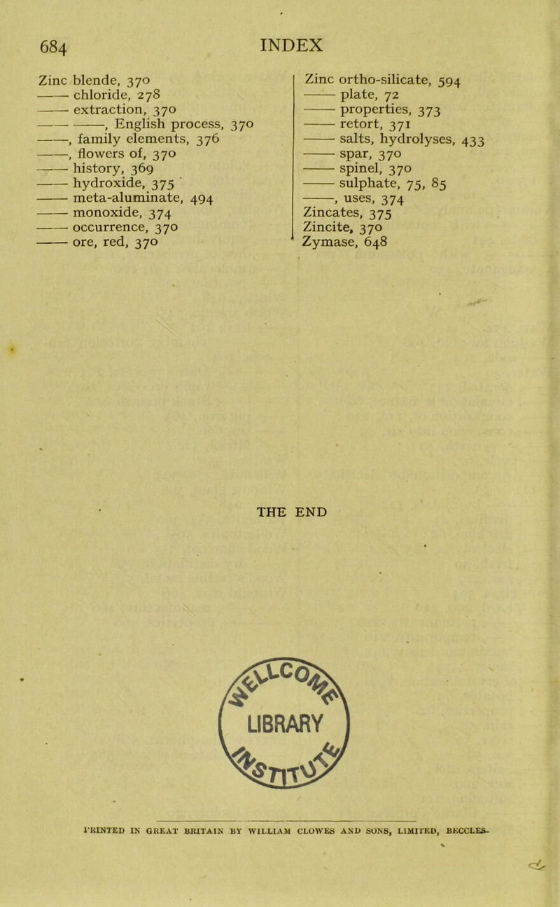 Zinc blende, 370 chloride, 278 extraction, 370 , English process, 370 , family elements, 376 ——, flowers of, 370 history, 369 hydroxide, 375 meta-aluminate, 494 monoxide, 374 occurrence, 370 ore, red, 370 Zinc ortho-silicate, 594 plate, 72 properties, 373 retort, 371 salts, hydrolyses, 433 spar, 370 spinel, 370 sulphate, 75, 85 , uses, 374 Zincates, 375 Zincite, 370 Zymase, 648 THE END l'RINTED IN GREAT BRITAIN BY WILLIAM CLOWES AN1> SONS, LIMITED, BKCCLES-