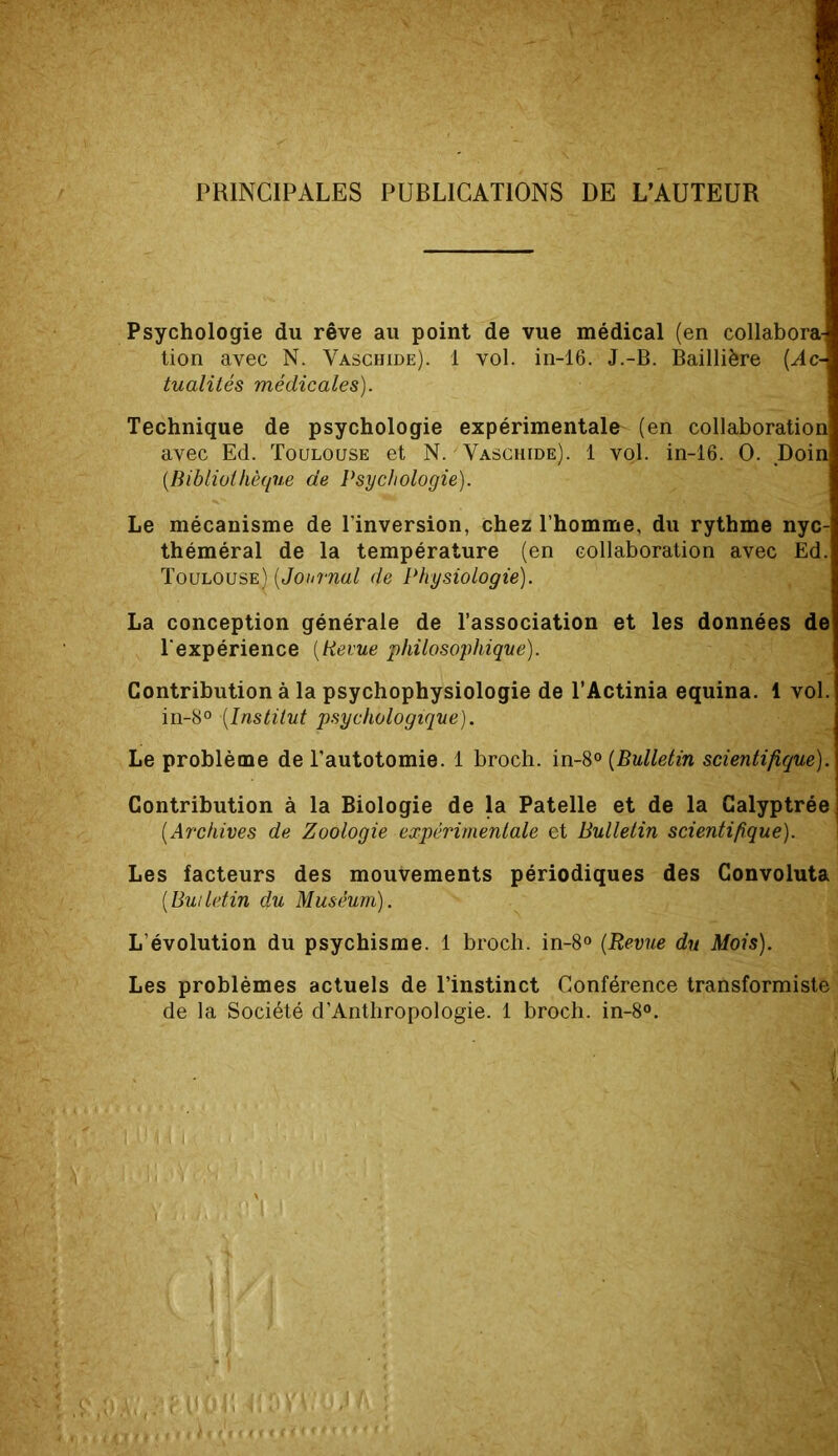 PRINCIPALES PUBLICATIONS DE L’AUTEUR Psychologie du rêve au point de vue médical (en collabora tion avec N. Vaschide). 1 vol. in-16. J.-B. Baillière (Ac- tualités médicales). Technique de psychologie expérimentale (en collaboration avec Ed. Toulouse et N. Vaschide). 1 vol. in-16. O. Doin (.Bibliothèque de Psychologie). Le mécanisme de l’inversion, chez l’homme, du rythme nyc- théméral de la température (en collaboration avec Ed. Toulouse) (Journal de Physiologie). La conception générale de l’association et les données de l’expérience (Revue philosophique). Contribution à la psychophysiologie de l’Actinia equina. 1 vol. in-8° (Institut psychologique). Le problème de l'autotomie. 1 broch. in-8° (Bulletin scientifique). Contribution à la Biologie de la Patelle et de la Calyptrée (.Archives de Zoologie expérimentale et Bulletin scientifique). Les facteurs des mouvements périodiques des Convoluta (.Bulletin du Muséum). L’évolution du psychisme. 1 broch. in-8° (Revue du Mois). Les problèmes actuels de l’instinct Conférence transformiste de la Société d’Anthropologie. 1 broch. in-8°.