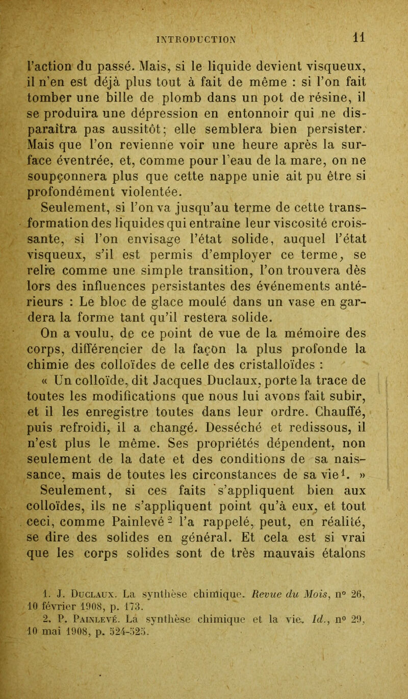 l’action du passé. Mais, si le liquide devient visqueux, il n’en est déjà plus tout à fait de même : si l’on fait tomber une bille de plomb dans un pot de résine, il se produira une dépression en entonnoir qui ne dis- paraîtra pas aussitôt; elle semblera bien persister. Mais que l’on revienne voir une heure après la sur- face éventrée, et, comme pour l’eau de la mare, on ne soupçonnera plus que cette nappe unie ait pu être si profondément violentée. Seulement, si l’on va jusqu’au terme de cette trans- formation des liquides qui entraîne leur viscosité crois- sante, si l’on envisage l’état solide, auquel l’état visqueux, s’il est permis d’employer ce terme, se reire comme une simple transition, l’on trouvera dès lors des influences persistantes des événements anté- rieurs : Le bloc de glace moulé dans un vase en gar- dera la forme tant qu’il restera solide. On a voulu, de ce point de vue de la mémoire des corps, différencier de la façon la plus profonde la chimie des colloïdes de celle des cristalloïdes : « Un colloïde, dit Jacques Duclaux, porte la trace de toutes les modifications que nous lui avons fait subir, et il les enregistre toutes dans leur ordre. Chauffé, puis refroidi, il a changé. Desséché et redissous, il n’est plus le même. Ses propriétés dépendent, non seulement de la date et des conditions de sa nais- sance, mais de toutes les circonstances de sa vie1. » Seulement, si ces faits s’appliquent bien aux colloïdes, ils ne s’appliquent point qu’à eux, et tout ceci, comme Painlevé2 l’a rappelé, peut, en réalité, se dire des solides en général. Et cela est si vrai que les corps solides sont de très mauvais étalons 1. J. Duclaux. La synthèse chimique. Revue du Mois, n° 26, 10 février 1908, p. 173. 2. P. Painlevé. La synthèse chimique et la vie. Id., n° 29, 10 mai 1908, p. 524-323.