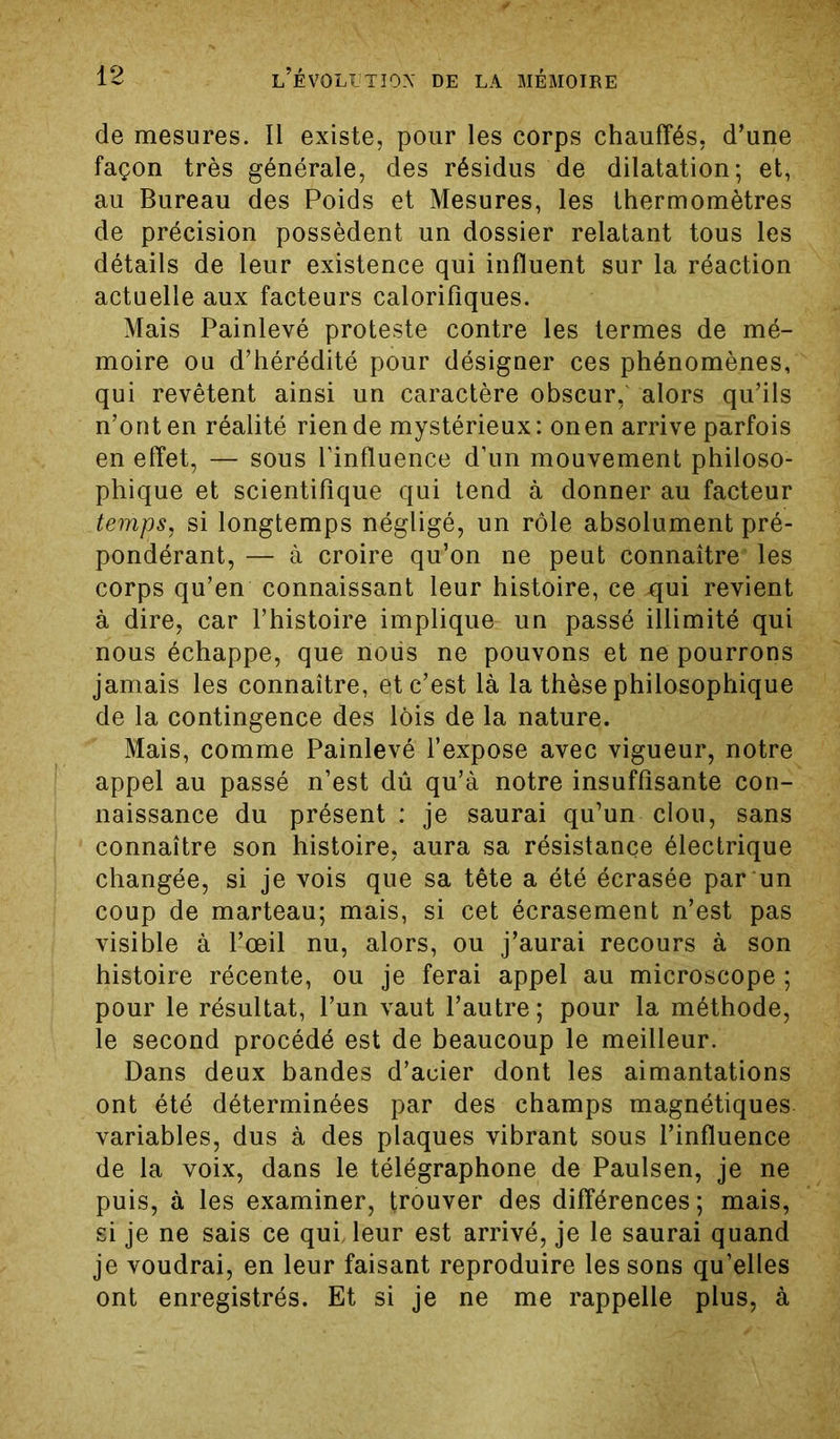 de mesures. Il existe, pour les corps chauffés, d’une façon très générale, des résidus de dilatation; et, au Bureau des Poids et Mesures, les thermomètres de précision possèdent un dossier relatant tous les détails de leur existence qui influent sur la réaction actuelle aux facteurs calorifiques. Mais Painlevé proteste contre les termes de mé- moire ou d’hérédité pour désigner ces phénomènes, qui revêtent ainsi un caractère obscur,' alors qu’ils n’ont en réalité rien de mystérieux: onen arrive parfois en effet, — sous l'influence d’un mouvement philoso- phique et scientifique qui tend à donner au facteur temps, si longtemps négligé, un rôle absolument pré- pondérant, — à croire qu’on ne peut connaître les corps qu’en connaissant leur histoire, ce qui revient à dire, car l’histoire implique un passé illimité qui nous échappe, que nous ne pouvons et ne pourrons jamais les connaître, et c’est là la thèse philosophique de la contingence des lois de la nature. Mais, comme Painlevé l’expose avec vigueur, notre appel au passé n’est dû qu’à notre insuffisante con- naissance du présent : je saurai qu’un clou, sans connaître son histoire, aura sa résistance électrique changée, si je vois que sa tête a été écrasée par un coup de marteau; mais, si cet écrasement n’est pas visible à l’œil nu, alors, ou j’aurai recours à son histoire récente, ou je ferai appel au microscope; pour le résultat, l’un vaut l’autre; pour la méthode, le second procédé est de beaucoup le meilleur. Dans deux bandes d’acier dont les aimantations ont été déterminées par des champs magnétiques variables, dus à des plaques vibrant sous l’influence de la voix, dans le télégraphone de Paulsen, je ne puis, à les examiner, trouver des différences; mais, si je ne sais ce qui, leur est arrivé, je le saurai quand je voudrai, en leur faisant reproduire les sons qu’elles ont enregistrés. Et si je ne me rappelle plus, à
