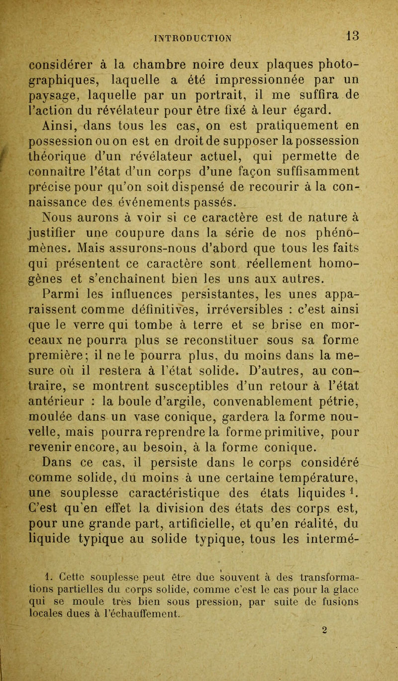 considérer à la chambre noire deux plaques photo- graphiques, laquelle a été impressionnée par un paysage, laquelle par un portrait, il me suffira de l’action du révélateur pour être fixé à leur égard. Ainsi, dans tous les cas, on est pratiquement en possession ou on est en droit de supposer la possession théorique d’un révélateur actuel, qui permette de connaître l’état d’un corps d’une façon suffisamment précise pour qu’on soit dispensé de recourir à la con- naissance des événements passés. Nous aurons à voir si ce caractère est de nature à justifier une coupure dans la série de nos phéno- mènes. Mais assurons-nous d’abord que tous les faits qui présentent ce caractère sont réellement homo- gènes et s’enchaînent bien les uns aux autres. Parmi les influences persistantes, les unes appa- raissent comme définitives, irréversibles : c’est ainsi que le verre qui tombe à terre et se brise en mor- ceaux ne pourra plus se reconstituer sous sa forme première; il ne le pourra plus, du moins dans la me- sure où il restera à l’état solide. D’autres, au con- traire, se montrent susceptibles d’un retour à l’état antérieur : la boule d’argile, convenablement pétrie, moulée dans un vase conique, gardera la forme nou- velle, mais pourra reprendre la forme primitive, pour revenir encore, au besoin, à la forme conique. Dans ce cas, il persiste dans le corps considéré comme solide, du moins à une certaine température, une souplesse caractéristique des états liquides1. C’est qu’en effet la division des états des corps est, pour une grande part, artificielle, et qu’en réalité, du liquide typique au solide typique, tous les intermé- 1. Cette souplesse peut être due souvent à des transforma- tions partielles du corps solide, comme c’est le cas pour la glace qui se moule très bien sous pression, par suite de fusions locales dues à réchauffement. 2