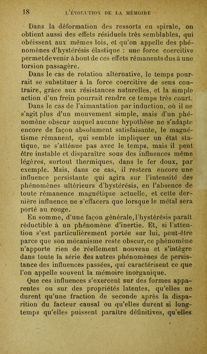 Dans la déformation des ressorts en spirale, on obtient aussi des effets résiduels très semblables, qui obéissent aux mêmes lois, et qu’on appelle des phé- nomènes d’hystérésis élastique : une force coercitive permetde venir àboutde ces effets rémanents dus à une torsion passagère. Dans le cas de rotation alternative, le temps pour- rait se substituer à la force coercitive de sens con- traire, grâce aux résistances naturelles, et la simple action d’un frein pourrait rendre ce temps très court. Dans le cas de l’aimantation par induction, où il ne s’agit plus d’un mouvement simple, mais d’un phé- nomène obscur auquel aucune hypothèse ne s’adapte encore de façon absolument satisfaisante, le magné- tisme rémanent, qui semble impliquer un état sta- tique, ne s’atténue pas avec le temps, mais il pçut être instable et disparaître sous des influences même légères, surtout thermiques, dans le fer doux, par exemple. Mais, dans ce cas, il restera encore une . influence persistante qui agira sur l’intensité des phénomènes ultérieurs d’hystérésis, en l’absence de ■ toute rémanence magnétique actuelle, et cette der- nière influence ne s’effacera que lorsque le métal sera porté au rouge. En somme, d’une façon générale,l’hystérésis paraît réductible à un phénomène d’inertie. Et, si l’atten- tion s’est particulièrement portée sur lui, peut-être parce que son mécanisme reste obscur, ce phénomène n’apporte rien de réellement nouveau et s’intégre dans toute la série des autres phénomènes de persis- tance des influences passées, qui caractérisent ce que l’on appelle souvent la mémoire inorganique. Que ces influences s’exercent sur des formes appa- rentes ou sur des propriétés latentes, qu’elles ne durent qu’une fraction de seconde après la dispa- rition du facteur causal ou qu’elles durent si long- temps qu’elles puissent paraître définitives, qu’elles