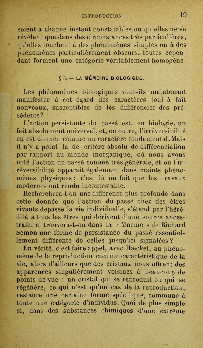 soient à chaque instant constatables ou qu’elles ne se révèlent que dans des circonstances très particulières, qu’elles touchent à des phénomènes simplés ou à des phénomènes particulièrement obscurs, toutes cepen- dant forment une catégorie véritablement homogène. §3.— LA MÉMOIRE BIOLOGIQUE. Les phénomènes biologiques vont-ils maintenant manifester à cet égard des caractères tout à fait nouveaux, susceptibles de les différencier des pré- cédents? L’action persistante du passé est, en biologie, un fait absolument universel, et, en outre, l’irréversibilité en est donnée comme un caractère fondamental. Mais il n’y a point là de critère absolu de différenciation par rapport au monde inorganique, où nous avons noté l’action du passé comme très générale, et où l’ir- réversibilité apparaît également dans maints phéno- mènes physiques ; c’est là un fait que les travaux modernes ont rendu incontestable. Recherchera-t-on une différence plus profonde dans cette donnée que l’action du passé chez des êtres vivants dépass'e la vie individuelle, s’étend par l’héré- dité à tous les êtres qui dérivent d’une source ances- trale, et trouvera-t-on dans la « Mneme » de Richard Semon une forme de persistance du passé essentiel- lement différente de celles jusqu’ici signalées? En vérité, c’est faire appel, avec Hæckel, au phéno- mène de la reproduction comme caractéristique de la vie, alors d’ailleurs que des cristaux nous offrent des apparences singulièrement voisines à beaucoup de points de vue : un cristal qui se reproduit ou qui se régénère, ce qui n’est qu’un cas de la reproduction, restaure une certaine forme spécifique, commune à toute une catégorie d’individus. Quoi de plus simple si, dans des substances chimiques d’une extrême