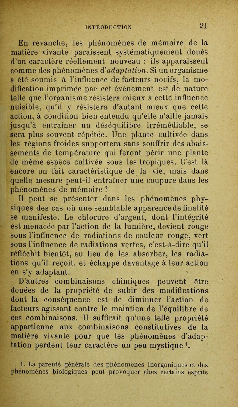 En revanche, les phénomènes de mémoire de la matière vivante paraissent systématiquement doués d’un caractère réellement nouveau : ils apparaissent comme des phénomènes d’adaptation. Si un organisme a été soumis à l’influence de facteurs nocifs, la mo- dification imprimée par cet événement est de nature telle que l’organisme résistera mieux à cette influence nuisible, qu’il y résistera d’autant mieux que cette action, à condition bien entendu qu’elle n’aille jamais jusqu’à entraîner un déséquilibre irrémédiable, se sera plu$ souvent répétée. Une plante cultivée dans les régions froides supportera sans souffrir des abais- sements de température qui feront périr une plante de même espèce cultivée sous les tropiques. C’est là encore un fait caractéristique de la vie, mais dans quelle mesure peut-il entraîner une coupure dans les phénomènes de mémoire? Il peut se présenter dans les phénomènes phy- siques des cas où une semblable apparence de finalité se manifeste. Le chlorure,' d’argent, dont l’intégrité est menacée par l’action de la lumière, devient rouge sous l’influence de radiations de couleur rouge, vert sous Linfluence de radiations vertes, c’est-à-dire qu’il réfléchit bientôt, au lieu de les absorber, les radia- tions qu’il reçoit, et échappe davantage à leur action en s’y adaptant. D’autres combinaisons chimiques peuvent être douées de la propriété de subir des modifications dont la conséquence est de diminuer l’action de facteurs agissant contre le maintien de l’équilibre de ces combinaisons. Il suffirait qu’une telle propriété appartienne aux combinaisons constitutives de la matière vivante pour que les phénomènes d’adap- tation perdent leur caractère un peu mystiquel. 1. La parenté générale des phénomènes inorganiques et des phénomènes biologiques peut provoquer chez certains esprits