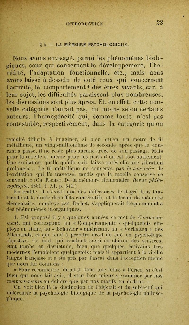 § 4. — LA MÉMOIRE PSYCHOLOGIQUE. Nous avons envisagé, parmi les phénomènes biolo- giques, ceux qui concernent le développement, l’hé- rédité, l’adaptation fonctionnelle, etc., mais nous avons laissé à dessein de côté ceux qui concernent l’activité, le comportement1 des êtres vivants, car, à leur sujet, les difficultés paraissent plus nombreuses, les discussions sont plus âpres. Et, en effet, cette nou- velle catégorie n’aurait pas, du moins selon certains auteurs, l’homogénéité qui, somme toute, n’est pas contestable, respectivement, dans la catégorie qu’on rapidité difficile à imaginer, si bien qu'en un mètre de fil métallique, un vingt-millionième de seconde après que le cou- rant a passé, il ne reste plus aucune trace de son passage. Mais pour la moelle et même pour les nerfs il en est tout autrement. Une excitation, quelle qu’elle soit, laisse après elle une vibration prolongée... Le fil métallique ne conserve pas le souvenir de l’excitation qui l'a traversé, tandis que la moelle conserve ce souvenir. » (Ch. Richet. De la mémoire élémentaire. Revue philo- sophique, 1881, t. XI, p. 541.) En réalité, il n’existe que des différences de degré dans l’in- tensité et la durée des effets consécutifs, et le terme de mémoire élémentaire, employé par Richet, s’appliquerait fréquemment à des phénomènes inorganiques. 1. J’ai proposé il y a quelques années ce iqot de Comporte- ment, qui correspond au « Comportamento » quelquefois em- ployé en Italie, au « Behavior » américain, au « Yerhalten » des Allemands, et qui tend à prendre droit de cité en psychologie objective. Ce mot, qui rendrait aussi en chimie des services, était tombé en désuétude, bien que quelques écrivains très modernes l’emploient quelquefois ; mais il appartient à la vieille langue française et a été pris par Pascal dans l’acception même que nous lui donnons : « Pour reconnaître, disait-il dans une lettre à Périer, si c’est Dieu qui nous fait agir, il vaut bien mieux s’examiner par nos comportements au dehors que par nos motifs au dedans. » On voit bien là la distinction de l’objectif et du subjectif qui différencie la psychologie biologique de la psychologie philoso- phique.