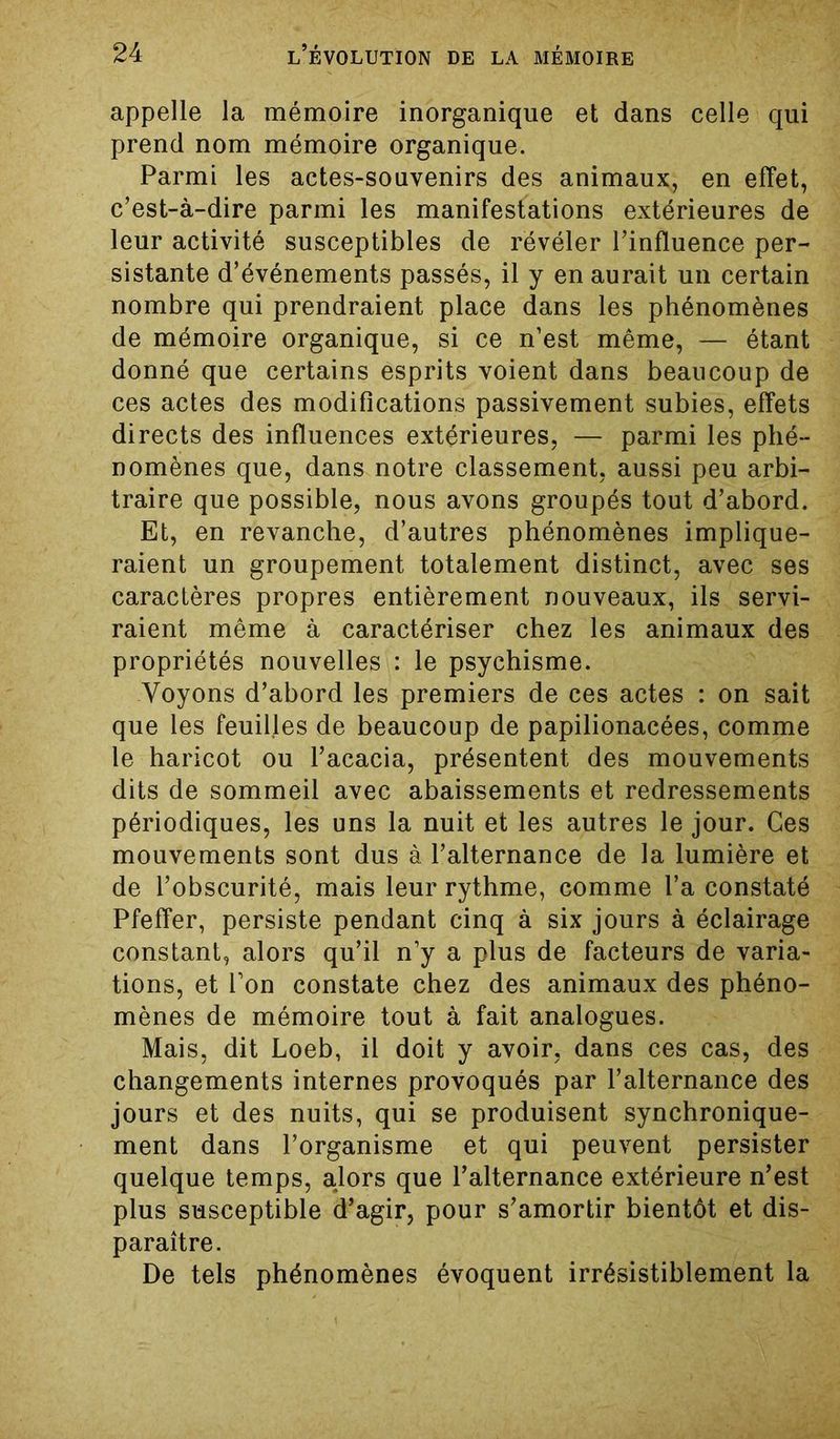 appelle la mémoire inorganique et dans celle qui prend nom mémoire organique. Parmi les actes-souvenirs des animaux, en effet, c’est-à-dire parmi les manifestations extérieures de leur activité susceptibles de révéler l’influence per- sistante d’événements passés, il y en aurait un certain nombre qui prendraient place dans les phénomènes de mémoire organique, si ce n’est même, — étant donné que certains esprits voient dans beaucoup de ces actes des modifications passivement subies, effets directs des influences extérieures, — parmi les phé- nomènes que, dans notre classement, aussi peu arbi- traire que possible, nous avons groupés tout d’abord. Et, en revanche, d’autres phénomènes implique- raient un groupement totalement distinct, avec ses caractères propres entièrement nouveaux, ils servi- raient même à caractériser chez les animaux des propriétés nouvelles : le psychisme. Voyons d’abord les premiers de ces actes : on sait que les feuilles de beaucoup de papilionacées, comme le haricot ou l’acacia, présentent des mouvements dits de sommeil avec abaissements et redressements périodiques, les uns la nuit et les autres le jour. Ces mouvements sont dus à l’alternance de la lumière et de l’obscurité, mais leur rythme, comme l’a constaté Pfeffer, persiste pendant cinq à six jours à éclairage constant, alors qu’il n’y a plus de facteurs de varia- tions, et l’on constate chez des animaux des phéno- mènes de mémoire tout à fait analogues. Mais, dit Loeb, il doit y avoir, dans ces cas, des changements internes provoqués par l’alternance des jours et des nuits, qui se produisent synchronique- ment dans l’organisme et qui peuvent persister quelque temps, alors que l’alternance extérieure n’est plus susceptible d’agir, pour s’amortir bientôt et dis- paraître. De tels phénomènes évoquent irrésistiblement la