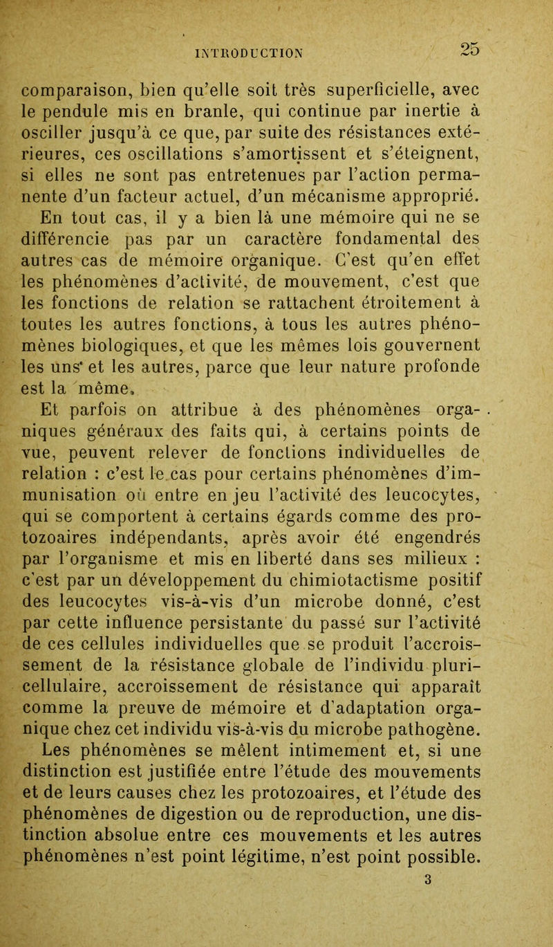 comparaison, bien qu’elle soit très superficielle, avec le pendule mis en branle, qui continue par inertie à osciller jusqu’à ce que, par suite des résistances exté- rieures, ces oscillations s’amortissent et s’éteignent, si elles ne sont pas entretenues par l’action perma- nente d’un facteur actuel, d’un mécanisme approprié. En tout cas, il y a bien là une mémoire qui ne se différencie pas par un caractère fondamental des autres cas de mémoire organique. C’est qu’en effet les phénomènes d’activité, de mouvement, c’est que les fonctions de relation se rattachent étroitement à toutes les autres fonctions, à tous les autres phéno- mènes biologiques, et que les mêmes lois gouvernent les uns* et les autres, parce que leur nature profonde est la même. Et parfois on attribue à des phénomènes orga- . niques généraux des faits qui, à certains points de vue, peuvent relever de fonctions individuelles de relation : c’est le.cas pour certains phénomènes d’im- munisation où entre en jeu l’activité des leucocytes, qui se comportent à certains égards comme des pro- tozoaires indépendants, après avoir été engendrés par l’organisme et mis en liberté dans ses milieux : c’est par un développement du chimiotactisme positif des leucocytes vis-à-vis d’un microbe donné, c’est par cette influence persistante du passé sur l’activité de ces cellules individuelles que se produit l’accrois- sement de la résistance globale de l’individu pluri- cellulaire, accroissement de résistance qui apparaît comme la preuve de mémoire et d’adaptation orga- nique chez cet individu vis-à-vis du microbe pathogène. Les phénomènes se mêlent intimement et, si une distinction est justifiée entre l’étude des mouvements et de leurs causes chez les protozoaires, et l’étude des phénomènes de digestion ou de reproduction, une dis- tinction absolue entre ces mouvements et les autres phénomènes n’est point légitime, n’est point possible. 3