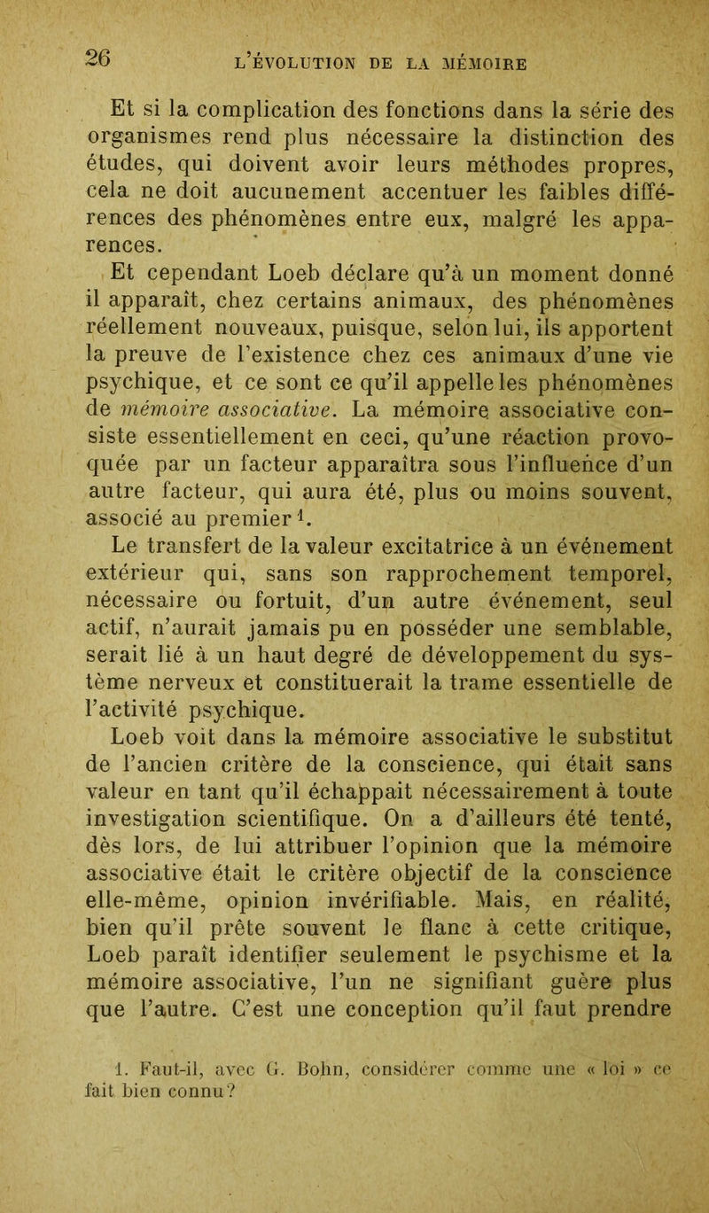 Et si la complication des fonctions dans la série des organismes rend plus nécessaire la distinction des études, qui doivent avoir leurs méthodes propres, cela ne doit aucunement accentuer les faibles diffé- rences des phénomènes entre eux, malgré les appa- rences. Et cependant Loeb déclare qu’à un moment donné il apparaît, chez certains animaux, des phénomènes réellement nouveaux, puisque, selon lui, iis apportent la preuve de l’existence chez ces animaux d’une vie psychique, et ce sont ce qu’il appelle les phénomènes de mémoire associative. La mémoire, associative con- siste essentiellement en ceci, qu’une réaction provo- quée par un facteur apparaîtra sous l’influence d’un autre facteur, qui aura été, plus ou moins souvent, associé au premier1. Le transfert de la valeur excitatrice à un événement extérieur qui, sans son rapprochement temporel, nécessaire ou fortuit, d’un autre événement, seul actif, n’aurait jamais pu en posséder une semblable, serait lié à un haut degré de développement du sys- tème nerveux et constituerait la trame essentielle de l’activité psychique. Loeb voit dans la mémoire associative le substitut de l’ancien critère de la conscience, qui était sans valeur en tant qu’il échappait nécessairement à toute investigation scientifique. On a d’ailleurs été tenté, dès lors, de lui attribuer l’opinion que la mémoire associative était le critère objectif de la conscience elle-même, opinion invérifiable. Mais, en réalité, bien qu’il prête souvent le flanc à cette critique, Loeb paraît identifier seulement le psychisme et la mémoire associative, l’un ne signifiant guère plus que l’autre. C’est une conception qu’il faut prendre 1. Faut-il, avec G. Bohn, considérer comme une « loi » ce fait bien connu?