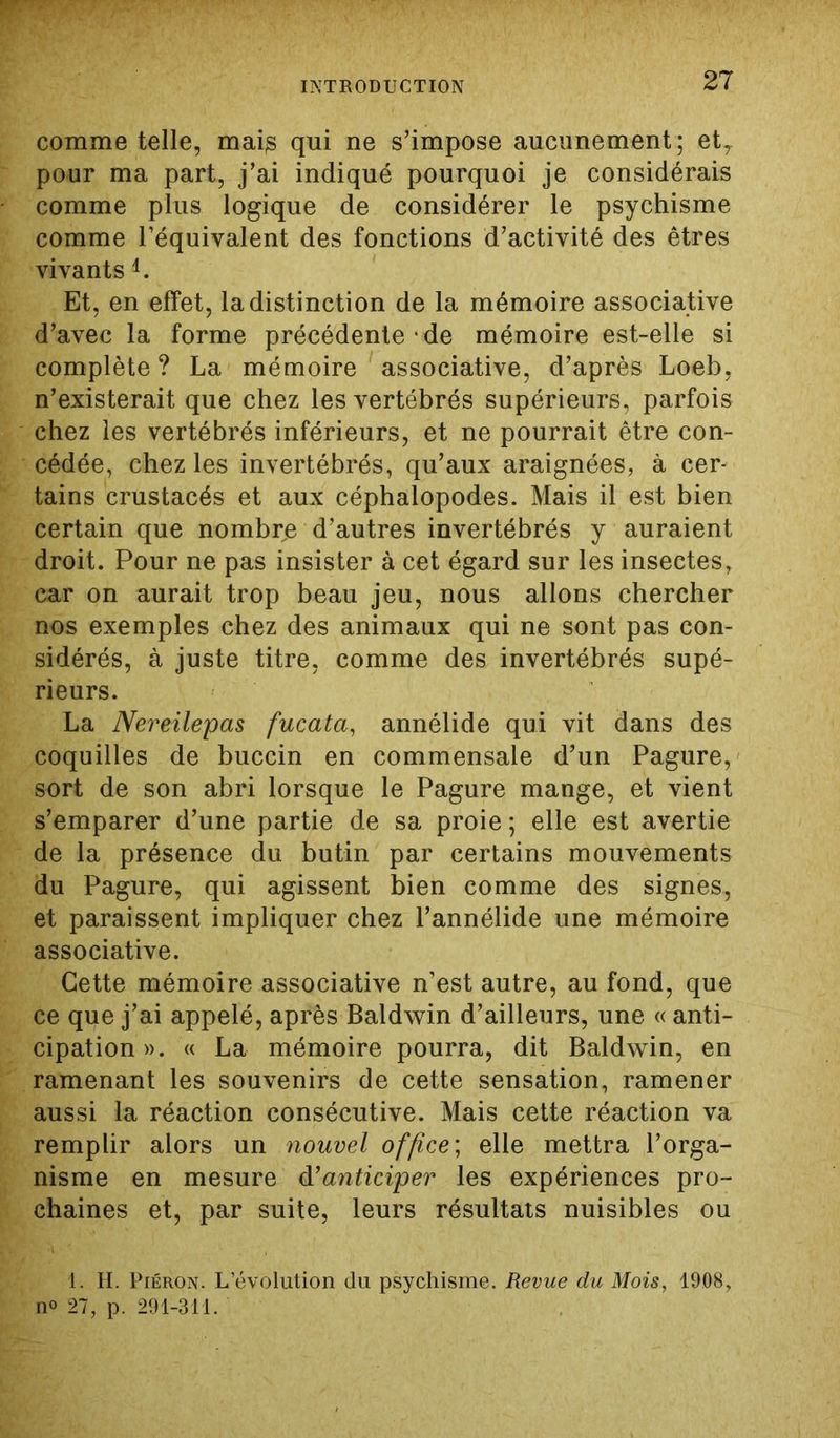 comme telle, maig qui ne s’impose aucunement; et, pour ma part, j’ai indiqué pourquoi je considérais comme plus logique de considérer le psychisme comme l’équivalent des fonctions d’activité des êtres vivants 4. Et, en effet, la distinction de la mémoire associative d’avec la forme précédente de mémoire est-elle si complète ? La mémoire associative, d’après Loeb, n’existerait que chez les vertébrés supérieurs, parfois chez les vertébrés inférieurs, et ne pourrait être con- cédée, chez les invertébrés, qu’aux araignées, à cer- tains crustacés et aux céphalopodes. Mais il est bien certain que nombre d’autres invertébrés y auraient droit. Pour ne pas insister à cet égard sur les insectes, car on aurait trop beau jeu, nous allons chercher nos exemples chez des animaux qui ne sont pas con- sidérés, à juste titre, comme des invertébrés supé- rieurs. La Nereilepas fucata, annélide qui vit dans des coquilles de buccin en commensale d’un Pagure, sort de son abri lorsque le Pagure mange, et vient s’emparer d’une partie de sa proie ; elle est avertie de la présence du butin par certains mouvements du Pagure, qui agissent bien comme des signes, et paraissent impliquer chez l’annélide une mémoire associative. Cette mémoire associative n’est autre, au fond, que ce que j’ai appelé, après Baldwin d’ailleurs, une « anti- cipation ». « La mémoire pourra, dit Baldwin, en ramenant les souvenirs de cette sensation, ramener aussi la réaction consécutive. Mais cette réaction va remplir alors un nouvel office; elle mettra l’orga- nisme en mesure d’anticiper les expériences pro- chaines et, par suite, leurs résultats nuisibles ou 1. H. Piéron. L’évolution du psychisme. Revue du Mois, 1908, n° 27, p. 291-311.