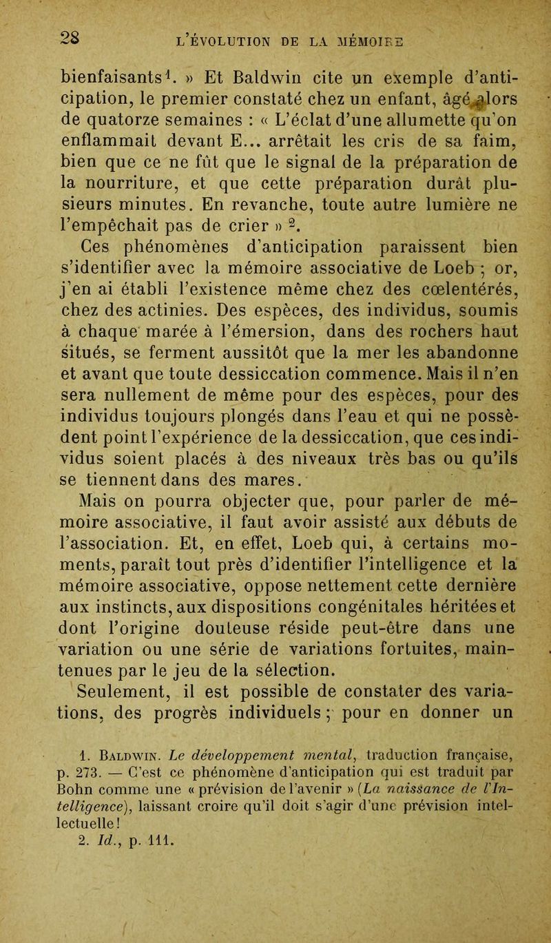 bienfaisants1. » Et Baldwin cite un exemple d’anti- cipation, le premier constaté chez un enfant, âgé^lors de quatorze semaines : « L’éclat d’une allumette qu’on enflammait devant E... arrêtait les cris de sa faim, bien que ce ne fût que le signal de la préparation de la nourriture, et que cette préparation durât plu- sieurs minutes. En revanche, toute autre lumière ne l’empêchait pas de crier » 2. Ces phénomènes d’anticipation paraissent bien s’identifier avec la mémoire associative de Loeb ; or, j’en ai établi l’existence même chez des cœlentérés, chez des actinies. Des espèces, des individus, soumis à chaque marée à l’émersion, dans des rochers haut situés, se ferment aussitôt que la mer les abandonne et avant que toute dessiccation commence. Mais il n’en sera nullement de même pour des espèces, pour des individus toujours plongés dans l’eau et qui ne possè- dent point l’expérience de la dessiccation, que ces indi- vidus soient placés à des niveaux très bas ou qu’ils se tiennent dans des mares. Mais on pourra objecter que, pour parler de mé- moire associative, il faut avoir assisté aux débuts de l’association. Et, en effet, Loeb qui, à certains mo- ments, paraît tout près d’identifier l’intelligence et la mémoire associative, oppose nettement cette dernière aux instincts, aux dispositions congénitales héritées et dont l’origine douteuse réside peut-être dans une variation ou une série de variations fortuites, main- tenues par le jeu de la sélection. Seulement, il est possible de constater des varia- tions, des progrès individuels ; pour en donner un 1. Baldwin. Le développement mental, traduction française, p. 273. — C’est ce phénomène d’anticipation qui est traduit par Bohn comme une « prévision de l’avenir » (La naissance de l'In- telligence), laissant croire qu’il doit s’agir d’une prévision intel- lectuelle! 2. Id., p. 111.