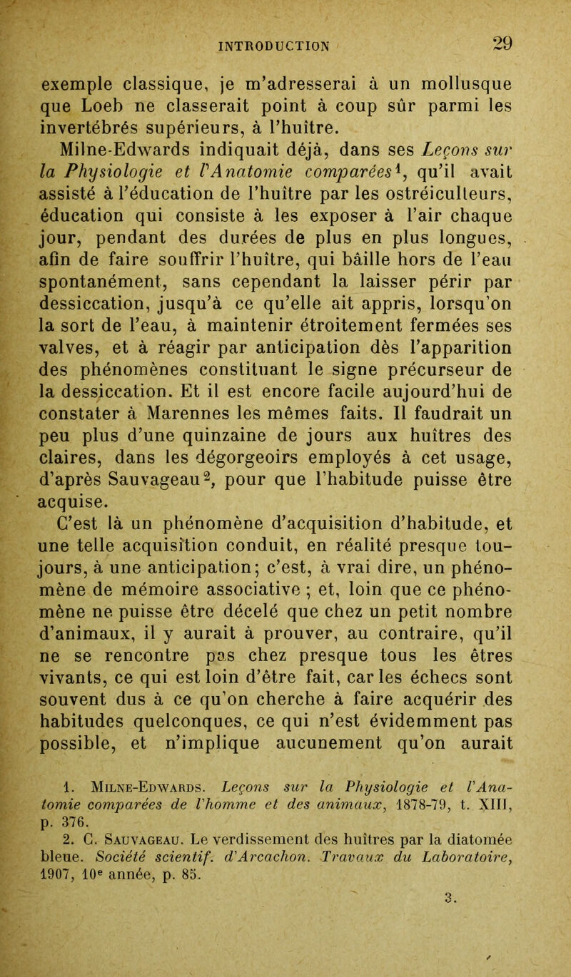 exemple classique, je m’adresserai à un mollusque que Loeb ne classerait point à coup sûr parmi les invertébrés supérieurs, à l’huître. Milne-Edwards indiquait déjà, dans ses Leçons sur la Physiologie et VAnatomie comparées*, qu’il avait assisté à l’éducation de l’huître par les ostréiculteurs, éducation qui consiste à les exposer à l’air chaque jour, pendant des durées de plus en plus longues, afin de faire souffrir l’huître, qui bâille hors de l’eau spontanément, sans cependant la laisser périr par dessiccation, jusqu’à ce qu’elle ait appris, lorsqu’on la sort de l’eau, à maintenir étroitement fermées ses valves, et à réagir par anticipation dès l’apparition des phénomènes constituant le signe précurseur de la dessiccation. Et il est encore facile aujourd’hui de constater à Marennes les mêmes faits. Il faudrait un peu plus d’une quinzaine de jours aux huîtres des claires, dans les dégorgeoirs employés à cet usage, d’après Sauvageau1 2, pour que l’habitude puisse être acquise. C’est là un phénomène d’acquisition d’habitude, et une telle acquisition conduit, en réalité presque tou- jours, à une anticipation; c’est, à vrai dire, un phéno- mène de mémoire associative ; et, loin que ce phéno- mène ne puisse être décelé que chez un petit nombre d’animaux, il y aurait à prouver, au contraire, qu’il ne se rencontre pas chez presque tous les êtres vivants, ce qui est loin d’être fait, caries échecs sont souvent dus à ce qu’on cherche à faire acquérir des habitudes quelconques, ce qui n’est évidemment pas possible, et n’implique aucunement qu’on aurait 1. Milne-Edwards. Leçons sur la Physiologie et l'Ana- tomie comparées de l'homme et des animaux, 1878-79, t. XIII, p. 376. 2. C. Sauvageau. Le verdissement des huîtres par la diatomée bleue. Société scientif. d'Arcachon. Travaux du Laboratoire, 1907, 10e année, p. 85. 3.