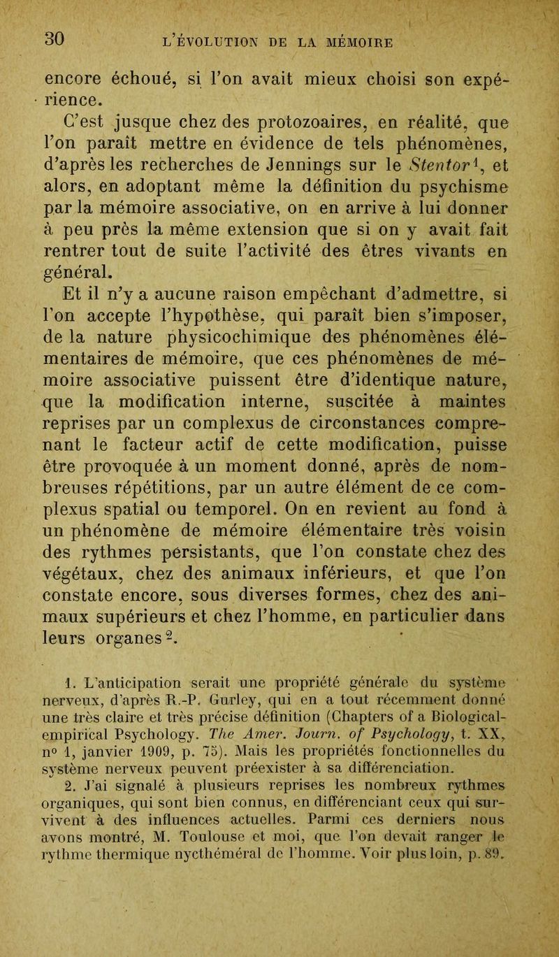 encore échoué, si l’on avait mieux choisi son expé- rience. C’est jusque chez des protozoaires, en réalité, que l’on paraît mettre en évidence de tels phénomènes, d’après les recherches de Jennings sur le Stentoret alors, en adoptant même la définition du psychisme par la mémoire associative, on en arrive à lui donner à peu près la même extension que si on y avait fait rentrer tout de suite l’activité des êtres vivants en général. Et il n’y a aucune raison empêchant d’admettre, si l’on accepte l’hypothèse, qui paraît bien s’imposer, de la nature physicochimique des phénomènes élé- mentaires de mémoire, que ces phénomènes de mé- moire associative puissent être d’identique nature, que la modification interne, suscitée à maintes reprises par un complexus de circonstances compre- nant le facteur actif de cette modification, puisse être provoquée à un moment donné, après de nom- breuses répétitions, par un autre élément de ce com- plexus spatial ou temporel. On en revient au fond à un phénomène de mémoire élémentaire très voisin des rythmes persistants, que l’on constate chez des végétaux, chez des animaux inférieurs, et que l’on constate encore, sous diverses formes, chez des ani- maux supérieurs et chez l’homme, en particulier dans leurs organes1 2. 1. L’anticipation serait une propriété générale du système nerveux, d’après R.-P. Gurley, qui en a tout récemment donné une très claire et très précise définition (Chapters of a Biological- empirical Psychology. The Amer. Journ. of Psychology, t. XX, n° 1, janvier 1909, p. 75). Mais les propriétés fonctionnelles du système nerveux peuvent préexister à sa différenciation. 2. J’ai signalé à plusieurs reprises les nombreux rythmes organiques, qui sont bien connus, en différenciant ceux qui sur- vivent à des influences actuelles. Parmi ces derniers nous avons montré, M. Toulouse et moi, que l’on devait ranger le rythme thermique nycthéméral de l’homme. Voir plus loin, p. 89.