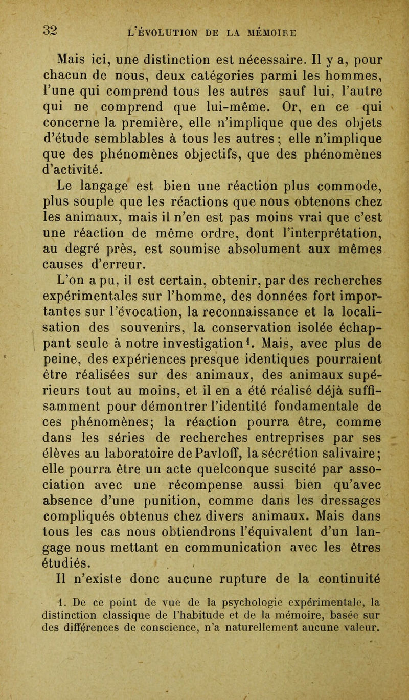 Mais ici, une distinction est nécessaire. Il y a, pour chacun de nous, deux catégories parmi les hommes, l’une qui comprend tous les autres sauf lui, l’autre qui ne comprend que lui-même. Or, en ce qui concerne la première, elle n’implique que des objets d’étude semblables à tous les autres; elle n’implique que des phénomènes objectifs, que des phénomènes d’activité. Le langage est bien une réaction plus commode, plus souple que les réactions que nous obtenons chez les animaux, mais il n’en est pas moins vrai que c’est une réaction de même ordre, dont l’interprétation, au degré près, est soumise absolument aux mêmes causes d’erreur. L’on a pu, il est certain, obtenir, par des recherches expérimentales sur l’homme, des données fort impor- tantes sur l’évocation, la reconnaissance et la locali- sation des souvenirs, la conservation isolée échap- pant seule à notre investigation1. Mais, avec plus de peine, des expériences presque identiques pourraient être réalisées sur des animaux, des animaux supé- rieurs tout au moins, et il en a été réalisé déjà suffi- samment pour démontrer l’identité fondamentale de ces phénomènes; la réaction pourra être, comme dans les séries de recherches entreprises par ses élèves au laboratoire dePavloff, la sécrétion salivaire; elle pourra être un acte quelconque suscité par asso- ciation avec une récompense aussi bien qu’avec absence d’une punition, comme dans les dressages compliqués obtenus chez divers animaux. Mais dans tous les cas nous obtiendrons l’équivalent d’un lan- gage nous mettant en communication avec les êtres étudiés. Il n’existe donc aucune rupture de la continuité 1. De ce point de vue de la psychologie expérimentale, la distinction classique de l’habitude et de la mémoire, basée sur des différences de conscience, n’a naturellement aucune valeur.