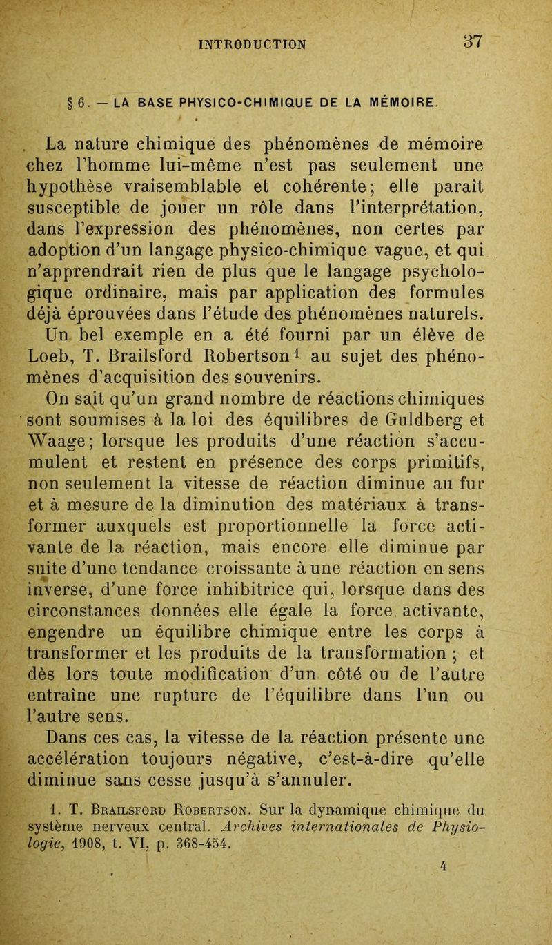 § 6. - LA BASE PHYSICO-CHIIŸIIQUE DE LA MÉMOIRE. La nature chimique des phénomènes de mémoire chez l’homme lui-même n’est pas seulement une hypothèse vraisemblable et cohérente; elle paraît susceptible de jouer un rôle dans l’interprétation, dans l’expression des phénomènes, non certes par adoption d’un langage physico-chimique vague, et qui n’apprendrait rien de plus que le langage psycholo- gique ordinaire, mais par application des formules déjà éprouvées dans l’étude des phénomènes naturels. Un bel exemple en a été fourni par un élève de Loeb, T. Brailsford Robertson1 au sujet des phéno- mènes d’acquisition des souvenirs. On sait qu’un grand nombre de réactions chimiques sont soumises à la loi des équilibres de Guldberg et Waage; lorsque les produits d’une réaction s’accu- mulent et restent en présence des corps primitifs, non seulement la vitesse de réaction diminue au fur et à mesure de la diminution des matériaux à trans- former auxquels est proportionnelle la force acti- vante de la réaction, mais encore elle diminue par suite d’une tendance croissante à une réaction en sens inverse, d’une force inhibitrice qui, lorsque dans des circonstances données elle égale la force activante, engendre un équilibre chimique entre les corps à transformer et les produits de la transformation ; et dès lors toute modification d’un côté ou de l’autre entraîne une rupture de l’équilibre dans l’un ou l’autre sens. Dans ces cas, la vitesse de la réaction présente une accélération toujours négative, c’est-à-dire qu’elle diminue sans cesse jusqu’à s’annuler. 1. T. Brailsford Robertson. Sur la dynamique chimique du système nerveux central. Archives internationales de Physio- logie, 1908, t. VI, p. 368-454. 4
