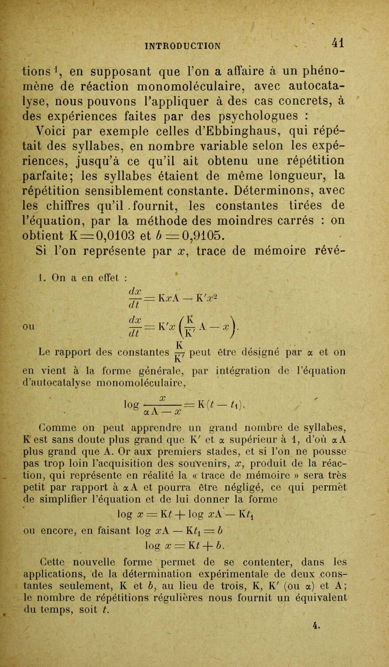 tioris1, en supposant que l’on a affaire à un phéno- mène de réaction monomoléculaire, avec autocata- lyse, nous pouvons l’appliquer à des cas concrets, à des expériences faites par des psychologues : Voici par exemple celles d’Ebbinghaus, qui répé- tait des syllabes, en nombre variable selon les expé- riences, jusqu’à ce qu’il ait obtenu une répétition parfaite; les syllabes étaient de même longueur, la répétition sensiblement constante. Déterminons, avec les chiffres qu’il .fournit, les constantes tirées de l’équation, par la méthode des moindres carrés : on obtient K = 0,0103 et 4—0,9105. Si l’on représente par x, trace de mémoire révé- 1. On a en effet : Le rapport des constantes py peut être désigné par a et on K en vient à la forme générale, par intégration de l’équation d’autocatalyse monomoléculaire, logÏÂ^y=K(<-<,)- Gomme on peut apprendre un grand nombre de syllabes, K est sans doute plus grand que K' et a supérieur à 1, d’où a A plus grand que A. Or aux premiers stades, et si l’on ne pousse pas trop loin l’acquisition des souvenirs, x, produit de la réac- tion, qui représente en réalité la « trace de mémoire » sera très petit par rapport à aA et pourra être négligé, ce qui permët de simplifier l’équation et de lui donner la forme log x = K? -f- log xA — Kq ou encore, en faisant log xA — Kq = b log x = K£ -f- b. Cette nouvelle forme permet de se contenter, dans les applications, de la détermination expérimentale de deux cons- tantes seulement, K et b, au lieu de trois, K, K' (ou a) et A; le nombre de répétitions régulières nous fournit un équivalent du temps, soit t.