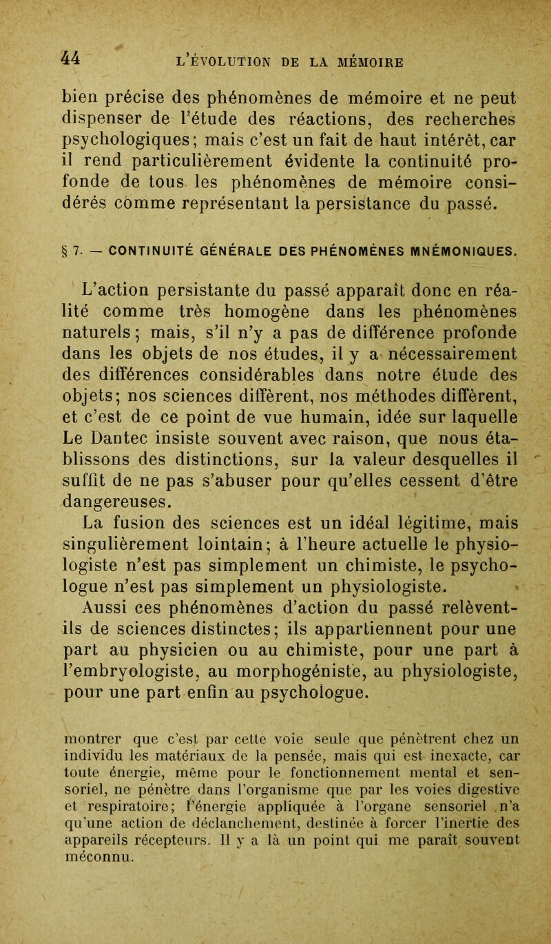 bien précise des phénomènes de mémoire et ne peut dispenser de l’étude des réactions, des recherches psychologiques; mais c’est un fait de haut intérêt, car il rend particulièrement évidente la continuité pro- fonde de tous les phénomènes de mémoire consi- dérés comme représentant la persistance du passé. § 7. — CONTINUITÉ GÉNÉRALE DES PHÉNOMÈNES MNÉMONIQUES. L’action persistante du passé apparaît donc en réa- lité comme très homogène dans les phénomènes naturels ; mais, s’il n’y a pas de différence profonde dans les objets de nos études, il y a nécessairement des différences considérables dans notre étude des objets; nos sciences diffèrent, nos méthodes diffèrent, et c’est de ce point de vue humain, idée sur laquelle Le Dantec insiste souvent avec raison, que nous éta- blissons des distinctions, sur la valeur desquelles il suffit de ne pas s’abuser pour qu’elles cessent d’être dangereuses. La fusion des sciences est un idéal légitime, mais singulièrement lointain; à l’heure actuelle le physio- logiste n’est pas simplement un chimiste, le psycho- logue n’est pas simplement un physiologiste. Aussi ces phénomènes d’action du passé relèvent- ils de sciences distinctes; ils appartiennent pour une part au physicien ou au chimiste, pour une part à l’embryologiste, au morphogéniste, au physiologiste, pour une part enfin au psychologue. montrer que c’est par cette voie seule que pénètrent chez un individu les matériaux de la pensée, mais qui est inexacte, car toute énergie, même pour le fonctionnement mental et sen- soriel, ne pénètre dans l’organisme que par les voies digestive et respiratoire; fénergie appliquée à l’organe sensoriel .n’a qu’une action de déclanchement, destinée à forcer l’inertie des appareils récepteurs. Il y a là un point qui me paraît, souvent méconnu.