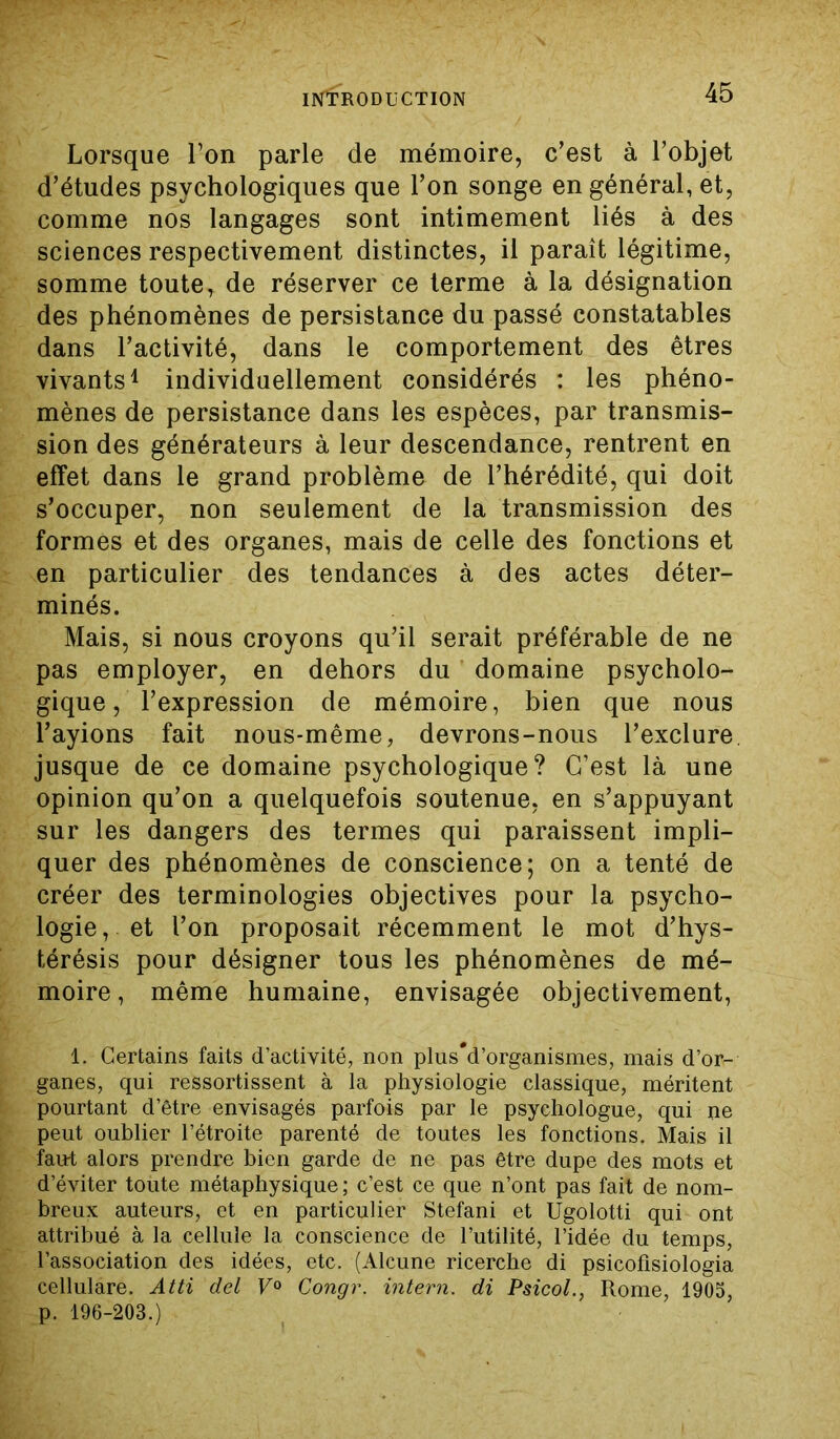 Lorsque Ton parle de mémoire, c’est à l’objet d’études psychologiques que l’on songe en général, et, comme nos langages sont intimement liés à des sciences respectivement distinctes, il paraît légitime, somme toute, de réserver ce terme à la désignation des phénomènes de persistance du passé constatables dans l’activité, dans le comportement des êtres vivants1 individuellement considérés : les phéno- mènes de persistance dans les espèces, par transmis- sion des générateurs à leur descendance, rentrent en effet dans le grand problème de l’hérédité, qui doit s’occuper, non seulement de la transmission des formes et des organes, mais de celle des fonctions et en particulier des tendances à des actes déter- minés. Mais, si nous croyons qu’il serait préférable de ne pas employer, en dehors du domaine psycholo- gique , l’expression de mémoire, bien que nous l’ayions fait nous-même, devrons-nous l’exclure jusque de ce domaine psychologique? C’est là une opinion qu’on a quelquefois soutenue, en s’appuyant sur les dangers des termes qui paraissent impli- quer des phénomènes de conscience; on a tenté de créer des terminologies objectives pour la psycho- logie, et l’on proposait récemment le mot d’hys- térésis pour désigner tous les phénomènes de mé- moire, même humaine, envisagée objectivement, 1. Certains faits d’activité, non plus*d’organismes, mais d’or- ganes, qui ressortissent à la physiologie classique, méritent pourtant d’être envisagés parfois par le psychologue, qui ne peut oublier l’étroite parenté de toutes les fonctions. Mais il faut alors prendre bien garde de ne pas être dupe des mots et d’éviter toute métaphysique ; c’est ce que n’ont pas fait de nom- breux auteurs, et en particulier Stéfani et Ugolotti qui ont attribué à la cellule la conscience de l’utilité, l’idée du temps, l’association des idées, etc. (Alcune ricerche di psicofisiologia cellulare. Atti del V° Congr. intern. di Psicol., Rome, 1905, p. 196-203.)