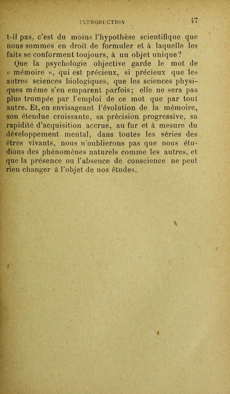t-il pas, c’est du moins l’hypothèse scientifique que nous sommes en droit de formuler et à laquelle les faits se conforment toujours, à un objet unique? Que la psychologie objective garde le mot de « mémoire », qui est précieux, si précieux que les autres sciences biologiques, que les sciences physi- ques même s’en emparent parfois; elle ne sera pas plus trompée par l’emploi de ce mot que par tout autre. Et,en envisageant l’évolution de la mémoire, son étendue croissante, sa précision progressive, sa rapidité d’acquisition accrue, au fur et à mesure du développement mental, dans toutes les séries des êtres vivants, nous n’oublierons pas que nous étu- dions des phénomènes naturels comme les autres, et que la présence ou l’absence de conscience ne peut rien changer à l’objet de nos études. »