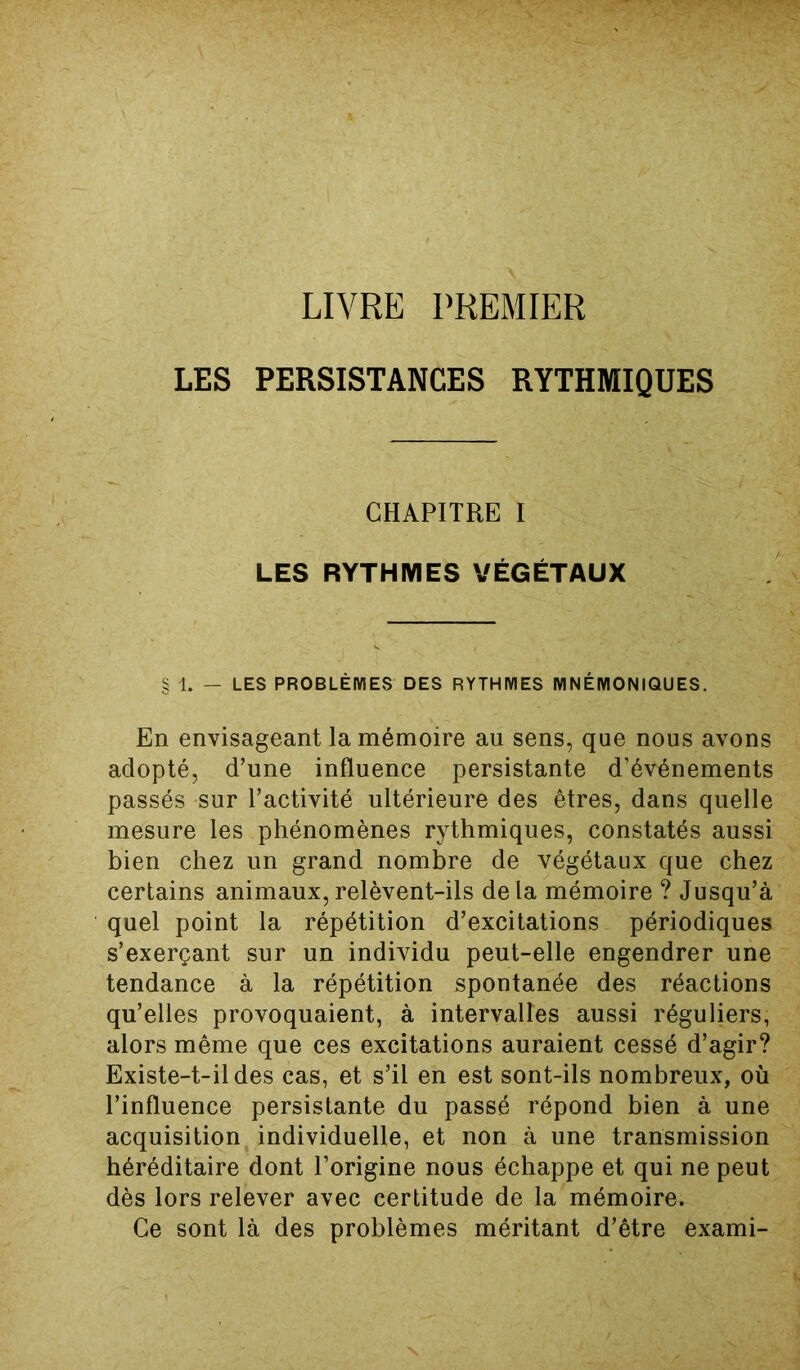 LIVRE PREMIER LES PERSISTANCES RYTHMIQUES CHAPITRE I LES RYTHMES VÉGÉTAUX § 1. — LES PROBLÈMES DES RYTHMES MNÉMONIQUES. En envisageant la mémoire au sens, que nous avons adopté, d’une influence persistante d’événements passés sur l’activité ultérieure des êtres, dans quelle mesure les phénomènes rythmiques, constatés aussi bien chez un grand nombre de végétaux que chez certains animaux,relèvent-ils delà mémoire ? Jusqu’à quel point la répétition d’excitations périodiques s’exerçant sur un individu peut-elle engendrer une tendance à la répétition spontanée des réactions qu’elles provoquaient, à intervalles aussi réguliers, alors même que ces excitations auraient cessé d’agir? Existe-t-il des cas, et s’il en est sont-ils nombreux, où l’influence persistante du passé répond bien à une acquisition individuelle, et non à une transmission héréditaire dont l’origine nous échappe et qui ne peut dès lors relever avec certitude de la mémoire. Ce sont là des problèmes méritant d’être exami-