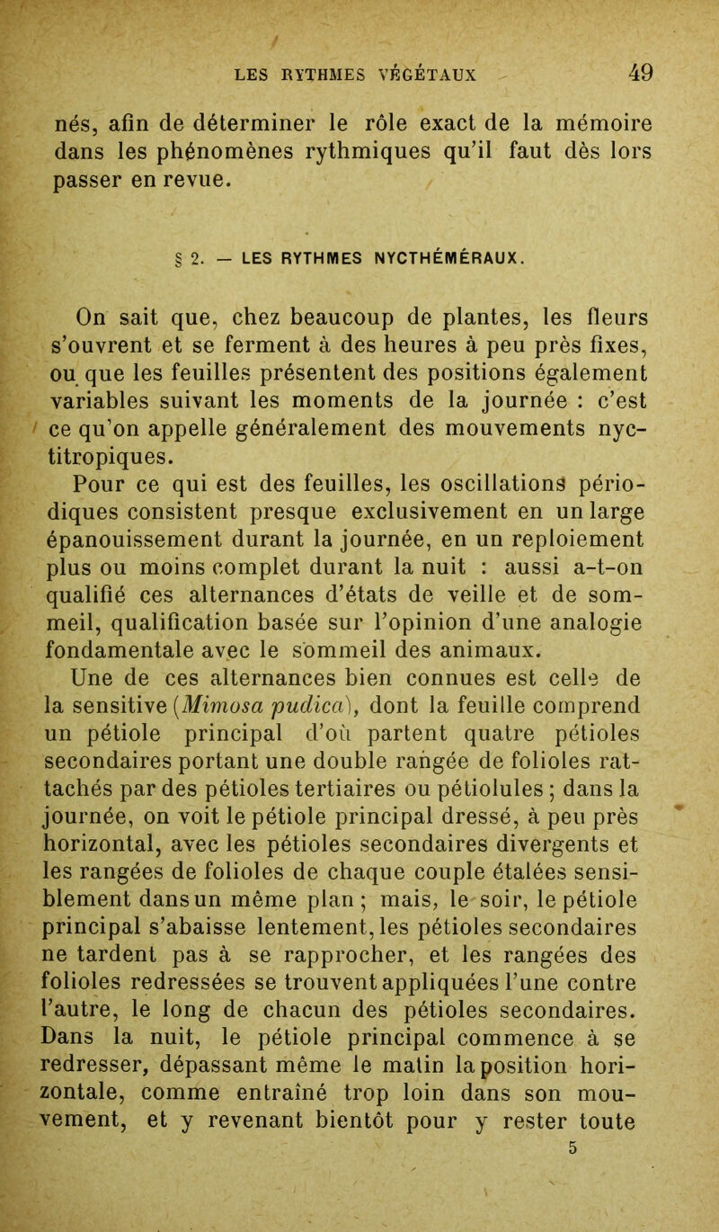 nés, afin de déterminer le rôle exact de la mémoire dans les phénomènes rythmiques qu’il faut dès lors passer en revue. § 2. — LES RYTHMES NYCTHÉMÉRAUX. On sait que, chez beaucoup de plantes, les fleurs s’ouvrent et se ferment à des heures à peu près fixes, ou que les feuilles présentent des positions également variables suivant les moments de la journée : c’est 1 ce qu’on appelle généralement des mouvements nyc- titropiques. Pour ce qui est des feuilles, les oscillations pério- diques consistent presque exclusivement en un large épanouissement durant la journée, en un reploiement plus ou moins complet durant la nuit : aussi a-t-on qualifié ces alternances d’états de veille et de som- meil, qualification basée sur l’opinion d’une analogie fondamentale avec le sommeil des animaux. Une de ces alternances bien connues est celle de la sensitive (Mimosa pudica), dont la feuille comprend un pétiole principal d’où partent quatre pétioles secondaires portant une double rangée de folioles rat- tachés par des pétioles tertiaires ou pétiolules ; dans la journée, on voit le pétiole principal dressé, à peu près horizontal, avec les pétioles secondaires divergents et les rangées de folioles de chaque couple étalées sensi- blement dans un même plan; mais, le soir, le pétiole principal s’abaisse lentement, les pétioles secondaires ne tardent pas à se rapprocher, et les rangées des folioles redressées se trouvent appliquées l’une contre l’autre, le long de chacun des pétioles secondaires. Dans la nuit, le pétiole principal commence à se redresser, dépassant même le matin la position hori- zontale, comme entraîné trop loin dans son mou- vement, et y revenant bientôt pour y rester toute 5