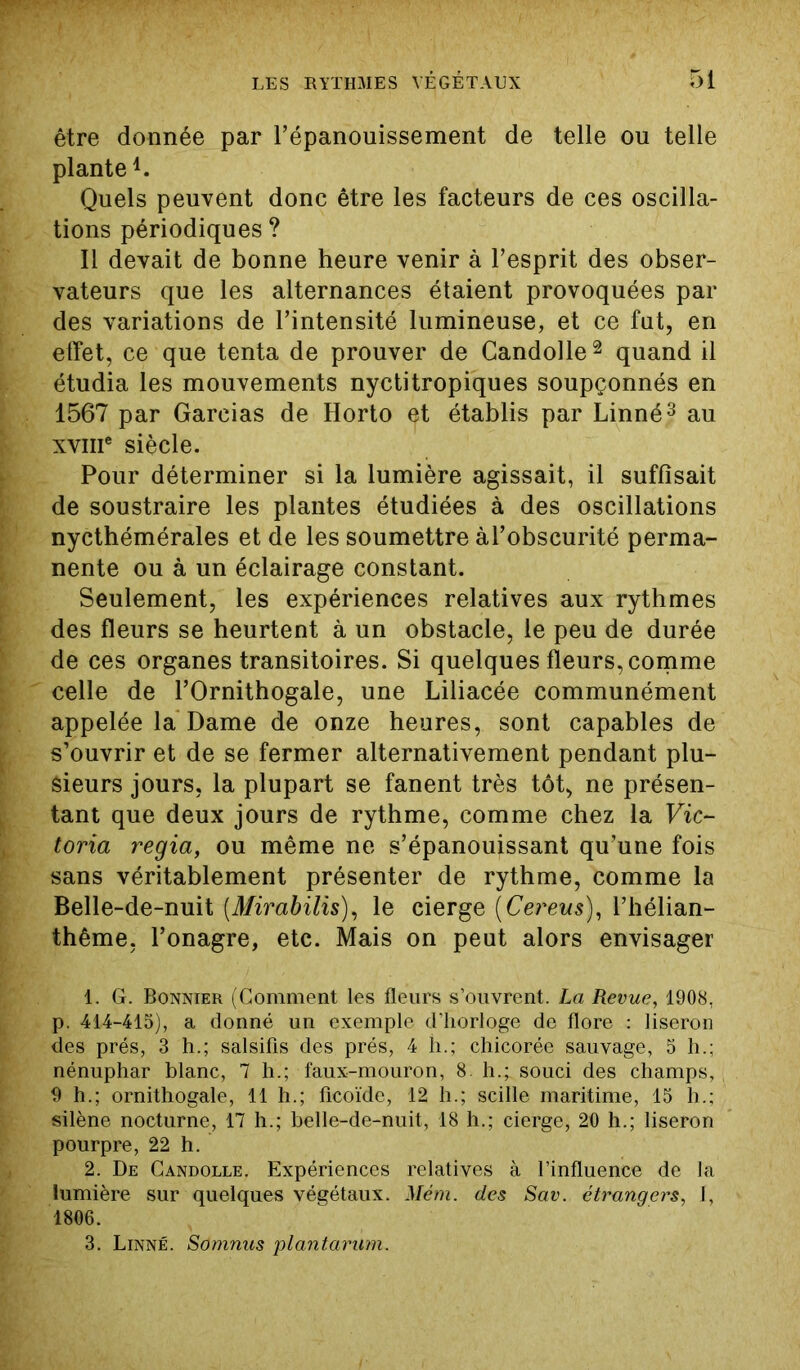 être donnée par l’épanouissement de telle ou telle plante1. Quels peuvent donc être les facteurs de ces oscilla- tions périodiques ? Il devait de bonne heure venir à l’esprit des obser- vateurs que les alternances étaient provoquées par des variations de l’intensité lumineuse, et ce fut, en elfet, ce que tenta de prouver de Candolle2 quand il étudia les mouvements nyctitropiques soupçonnés en 1567 par Garcias de Horto et établis par Linné3 au xvme siècle. Pour déterminer si la lumière agissait, il suffisait de soustraire les plantes étudiées à des oscillations nycthémérales et de les soumettre àl’obscurité perma- nente ou à un éclairage constant. Seulement, les expériences relatives aux rythmes des fleurs se heurtent à un obstacle, le peu de durée de ces organes transitoires. Si quelques fleurs, comme celle de l’Ornithogale, une Liliacée communément appelée la Dame de onze heures, sont capables de s’ouvrir et de se fermer alternativement pendant plu- sieurs jours, la plupart se fanent très tôt, ne présen- tant que deux jours de rythme, comme chez la Vic- toria regia, ou même ne s’épanouissant qu’une fois sans véritablement présenter de rythme, comme la Belle-de-nuit (Mirabilis), le cierge (Cereus), l’hélian- thême, l’onagre, etc. Mais on peut alors envisager 1. G. Bonnier (Gomment les fleurs s’ouvrent. La Revue, 1908, p 414-415), a donné un exemple d’horloge de flore : liseron ■des prés, 3 h.; salsifis des prés, 4 h.; chicorée sauvage, 5 h.; nénuphar blanc, 7 h.; faux-mouron, 8. h.; souci des champs, 9 h.; ornithogale, 11 h.; ficoïde, 12 h.; scille maritime, 15 h.; silène nocturne, 17 h.; belle-de-nuit, 18 h.; cierge, 20 h.; liseron pourpre, 22 h. 2. De Candolle. Expériences relatives à l’influence de la lumière sur quelques végétaux. Mém. des Sav. étrangers, I, 1806. 3. Linné. Somnus plantarum.