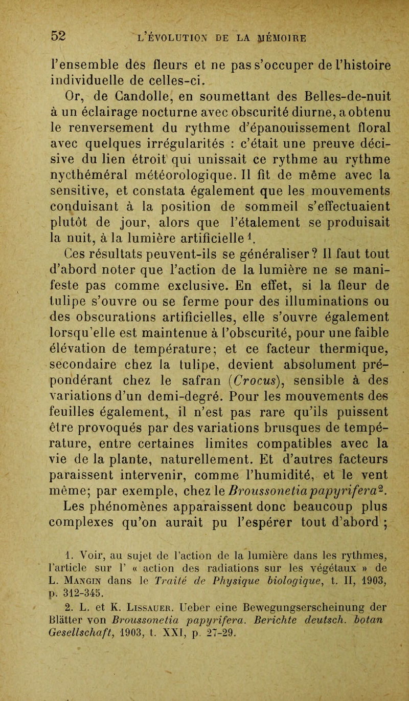 l’ensemble des fleurs et ne pas s’occuper de l’histoire individuelle de celles-ci. Or, de Candolle, en soumettant des Belles-de-nuit à un éclairage nocturne avec obscurité diurne, a obtenu le renversement du rythme d’épanouissement floral avec quelques irrégularités : c’était une preuve déci- sive du lien étroit qui unissait ce rythme au rythme nycthéméral météorologique. Il fît de même avec la sensitive, et constata également que les mouvements conduisant à la position de sommeil s’effectuaient plutôt de jour, alors que l’étalement se produisait la nuit, à la lumière artificielleL Ces résultats peuvent-ils se généraliser? Il faut tout d’abord noter que l’action de la lumière ne se mani- feste pas comme exclusive. En effet, si la fleur de tulipe s’ouvre ou se ferme pour des illuminations ou des obscurations artificielles, elle s’ouvre également lorsqu’elle est maintenue à l’obscurité, pour une faible élévation de température; et ce facteur thermique, secondaire chez la tulipe, devient absolument pré- pondérant chez le safran (Crocus), sensible à des variations d’un demi-degré. Pour les mouvements des feuilles également, il n’est pas rare qu’ils puissent être provoqués par des variations brusques de tempé- rature, entre certaines limites compatibles avec la vie de la plante, naturellement. Et d’autres facteurs paraissent intervenir, comme l’humidité, et le vent même; par exemple, chez 1 e Broussonetiapapyrifera^. Les phénomènes apparaissent donc beaucoup plus complexes qu’on aurait pu l’espérer tout d’abord ; 1. Voir, au sujet de l’action de la lumière dans les rythmes, l’article sur 1’ « action des radiations sur les végétaux » de L. Mangin dans le Traité de Physique biologique, t. II, 1903, p. 312-345. 2. L. et K. Lissauer. Ueber eine Bewegungserscheinung der Blâtter von Broussonetia papyrifera. Berichte deutsch. botan Gesellschaft, 1903, t. XXI, p. 27-29.