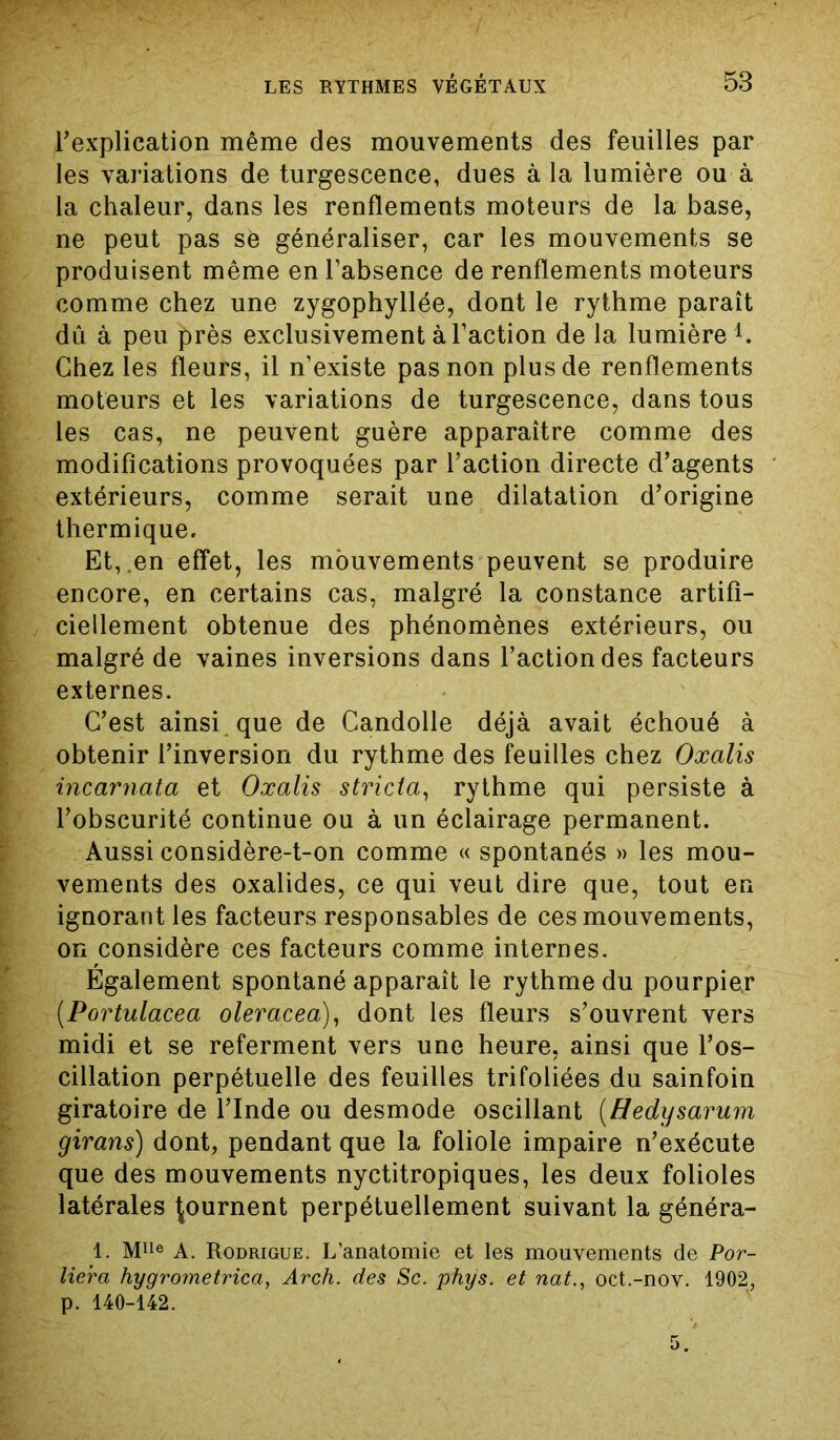 l’explication même des mouvements des feuilles par les variations de turgescence, dues à la lumière ou à la chaleur, dans les renflements moteurs de la base, ne peut pas se généraliser, car les mouvements se produisent même en l’absence de renflements moteurs comme chez une zygophyllée, dont le rythme paraît dû à peu près exclusivement à l’action de la lumière1. Chez les fleurs, il n’existe pas non plus de renflements moteurs et les variations de turgescence, dans tous les cas, ne peuvent guère apparaître comme des modifications provoquées par l’action directe d’agents extérieurs, comme serait une dilatation d’origine thermique. Et,.en effet, les mouvements peuvent se produire encore, en certains cas, malgré la constance artifi- ciellement obtenue des phénomènes extérieurs, ou malgré de vaines inversions dans l’action des facteurs externes. C’est ainsi, que de Candolle déjà avait échoué à obtenir l’inversion du rythme des feuilles chez Oxalis incarnata et Oxalis stricta, rythme qui persiste à l’obscurité continue ou à un éclairage permanent. Aussi considère-t-on comme « spontanés » les mou- vements des oxalides, ce qui veut dire que, tout en ignorant les facteurs responsables de ces mouvements, on considère ces facteurs comme internes. Également spontané apparaît le rythme du pourpier (.Portulacea oleracea), dont les fleurs s’ouvrent vers midi et se referment vers une heure, ainsi que l’os- cillation perpétuelle des feuilles trifoliées du sainfoin giratoire de l’Inde ou desmode oscillant (Hedysarum girans) dont, pendant que la foliole impaire n’exécute que des mouvements nyctitropiques, les deux folioles latérales tournent perpétuellement suivant la généra- 1. Mlle A. Rodrigue. L’anatomie et les mouvements de Por- liera hygrometrica, Arch. des Sc. phys. et nat., oct.-nov. 1902, p. 140-142.