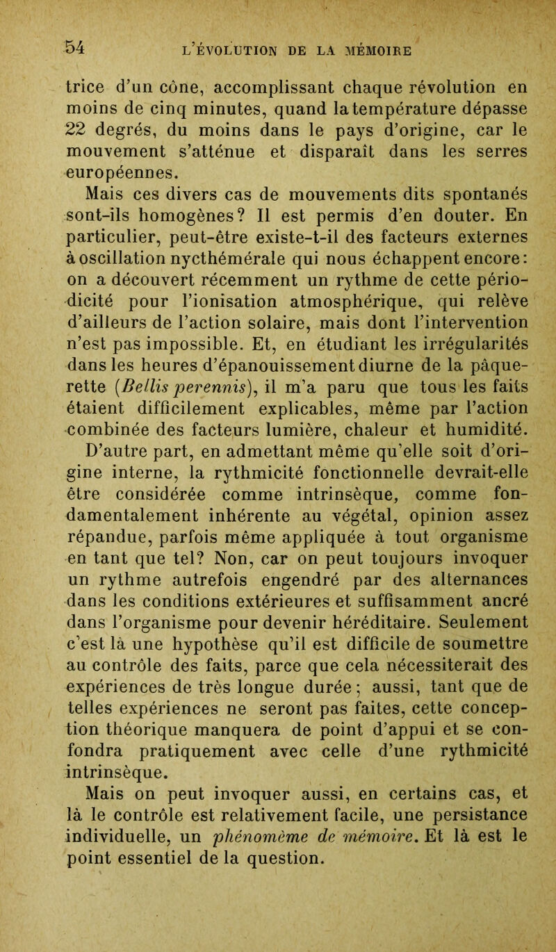 trice d’un cône, accomplissant chaque révolution en moins de cinq minutes, quand la température dépasse 22 degrés, du moins dans le pays d’origine, car le mouvement s’atténue et disparaît dans les serres européennes. Mais ces divers cas de mouvements dits spontanés sont-ils homogènes? Il est permis d’en douter. En particulier, peut-être existe-t-il des facteurs externes à oscillation nycthémérale qui nous échappent encore: on a découvert récemment un rythme de cette pério- dicité pour l’ionisation atmosphérique, qui relève d’ailleurs de l’action solaire, mais dont l’intervention n’est pas impossible. Et, en étudiant les irrégularités dans les heures d’épanouissement diurne de la pâque- rette [Bellis perennis), il m’a paru que tous les faits étaient difficilement explicables, même par l’action combinée des facteurs lumière, chaleur et humidité. D’autre part, en admettant même qu’elle soit d’ori- gine interne, la rythmicité fonctionnelle devrait-elle être considérée comme intrinsèque, comme fon- damentalement inhérente au végétal, opinion assez répandue, parfois même appliquée à tout organisme en tant que tel? Non, car on peut toujours invoquer un rythme autrefois engendré par des alternances dans les conditions extérieures et suffisamment ancré dans l’organisme pour devenir héréditaire. Seulement c’est là une hypothèse qu’il est difficile de soumettre au contrôle des faits, parce que cela nécessiterait des expériences de très longue durée ; aussi, tant que de telles expériences ne seront pas faites, cette concep- tion théorique manquera de point d’appui et se con- fondra pratiquement avec celle d’une rythmicité intrinsèque. Mais on peut invoquer aussi, en certains cas, et là le contrôle est relativement facile, une persistance individuelle, un pliénomème de mémoire. Et là est le point essentiel de la question.