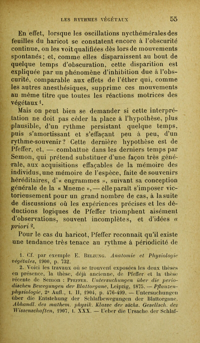 En effet, lorsque les oscillations nycthémérales des feuilles du haricot se constatent encore à l’obscurité continue, on les voit qualifiées dès lors de mouvements spontanés; et, comme elles disparaissent au bout de quelque temps d’obscuration, cette disparition est expliquée par un phénomène d’inhibition due à l’obs- curité, comparable aux effets de l’éther qui, comme les autres anesthésiques, supprime ces mouvements au même titre que toutes les réactions motrices des végétaux1. Mais on peut bien se demander si cette interpré- tation ne doit pas céder la place à l’hypothèse, plus plausible, d’un rythme persistant quelque temps, puis s’amortissant et s’effaçant peu à peu, d’un rythme-souvenir? Cette dernière hypothèse est de Pfeffer, et, — combattue dans les derniers temps par Semon, qui prétend substituer d’une façon très géné- rale, aux acquisitions effaçables de la mémoire des individus, une mémoire de l’espèce, faite de souvenirs héréditaires, d’« engrammes », suivant sa conception générale de la « Mneme »,— elle paraît s’imposer vic- torieusement pour un grand nombre de cas, à la suite de discussions où les expériences précises et les dé- ductions logiques de Pfeffer triomphent aisément d’observations, souvent incomplètes, et d’idées a priori 2. Pour le cas du haricot, Pfeffer reconnaît qu’il existe une tendance très tenace au rythme à périodicité de 1. Cf. par exemple E. Belzung. Anatomie et Physiologie végétales, 1900, p. 732. 2. Voici les travaux où se trouvent exposées les deux thèses en présence, la thèse, déjà ancienne, de Pfeffer et la thèse récente de Semon : Pfeffer. Untersuchungen über die perio- dischen Bewegungen der Blattorgane, Leipzig, 1875. Pflanzen- physiologie, 2e Aufl., t. II, 1904, p. 476-499. — Untersuchungen über die Entstehung der Schlafbewegungen der Blattorgane. Abhandl. des mathem. physik. Klasse der sàchs. Gesellsch. des Wissenschaften, 1907, t. XXX. — Ueber die Ursache der Schlaf-