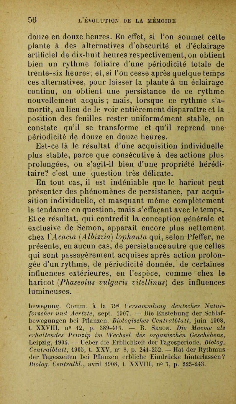 douze en douze heures. En effet, si l’on soumet cette plante à des alternatives d’obscurité et d’éclairage artificiel de dix-huit heures respectivement, on obtient bien un rythme foliaire d’une périodicité totale de trente-six heures; et, si l’on cesse après quelque temps ces alternatives, pour laisser la plante à un éclairage continu, on obtient une persistance de ce rythme nouvellement acquis ; mais, lorsque ce rythme s’a- mortit, au lieu de le voir entièrement disparaître et la position des feuilles rester uniformément stable, on constate qu’il se transforme et qu’il reprend une périodicité de douze en douze heures. Est-ce là le résultat d’une acquisition individuelle plus stable, parce que consécutive à des actions plus prolongées, ou s’agit-il bien d’une propriété hérédi- taire? c’est une question très délicate. En tout cas, il est indéniable que le haricot peut présenter des phénomènes de persistance, par acqui- sition individuelle, et masquant même complètement la tendance en question, mais s’effaçant avec le temps. Et ce résultat, qui contredit la conception générale et exclusive de Semon, apparaît encore plus nettement chez Y Acacia (Albizzia) lophanta qui, selon Pfeffer, ne présente, en aucun cas, de persistance autre que celles qui sont passagèrement acquises après action prolon- gée d’un rythme, de périodicité donnée, de certaines influences extérieures, en l’espèce, comme chez le haricot (Phaseoius vulgaris vitellinus) des influences lumineuses. bewegung. Comm. à la 79e Versammlung deutscher Natar- forscher und Aertzte, sept. 1907. — Die Enstehung der Schlaf- bewegungen bei Pflanzen. Biologisches Centralblatt, juin 1908, t. XXVIII, n° 12, p. 389-415. — R. Semon. Die Mneme als erhaltendes Prinzip im Wechsel des organischen Geschehens, Leipzig, 1904. — Ueber die Erblichkeit der Tagesperiode. Biolog. Centralblatt, 1905, t. XXV, n° 8, p. 241-252. — Hat der Rythmus der Tageszeiten bei Pflanzen erbliche Eindrücke hinterlassen? Biolog. Centralbl., avril 1908, t. XXVIII, n° 7, p. 225-243.