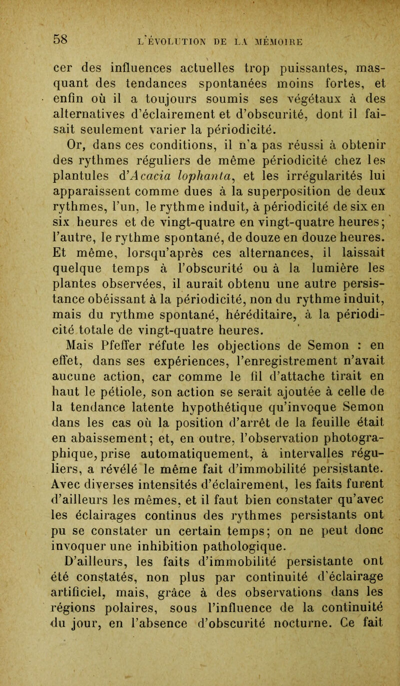 cer des influences actuelles trop puissantes, mas- quant des tendances spontanées moins fortes, et enfin où il a toujours soumis ses végétaux à des alternatives d’éclairement et d’obscurité, dont il fai- sait seulement varier la périodicité. Or, dans ces conditions, il n’a pas réussi à obtenir des rythmes réguliers de même périodicité chez les plantules d’Acacia lophanta, et les irrégularités lui apparaissent comme dues à la superposition de deux rythmes, l’un, le rythme induit, à périodicité de six en six heures et de vingt-quatre en vingt-quatre heures; l’autre, le rythme spontané, de douze en douze heures. Et même, lorsqu’après ces alternances, il laissait quelque temps à l’obscurité ou à la lumière les plantes observées, il aurait obtenu une autre persis- tance obéissant à la périodicité, non du rythme induit, mais du rythme spontané, héréditaire, à la périodi- cité totale de vingt-quatre heures. Mais Pfeffer réfute les objections de Semon : en effet, dans ses expériences, l’enregistrement n’avait aucune action, car comme le fil d’attache tirait en haut le pétiole, son action se serait ajoutée à celle de la tendance latente hypothétique qu’invoque Semon dans les cas où la position d’arrêt de la feuille était en abaissement; et, en outre, l’observation photogra- phique, prise automatiquement, à intervalles régu- liers, a révélé le même fait d’immobilité persistante. Avec diverses intensités d’éclairement, les faits furent d’ailleurs les mêmes, et il faut bien constater qu’avec les éclairages continus des rythmes persistants ont pu se constater un certain temps; on ne peut donc invoquer une inhibition pathologique. D’ailleurs, les faits d’immobilité persistante ont été constatés, non plus par continuité d’éclairage artificiel, mais, grâce à des observations dans les régions polaires, sous l’influence de la continuité du jour, en l’absence d’obscurité nocturne. Ce fait