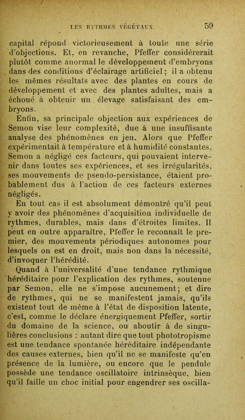 capital répond victorieusement à toute une série d’objections. Et, en revanche, Pfeffer considérerait plutôt comme anormal le développement d’embryons dans des conditions d’éclairage artificiel ; il a obtenu les mêmes résultats avec des plantes en cours de développement et avec des plantes adultes, mais a échoué à obtenir un élevage satisfaisant des em- bryons. Enfin, sa principale objection aux expériences de Semon vise leur complexité, due à une insuffisante analyse des phénomènes en jeu. Alors que Pfeffer expérimentait à température et à humidité constantes, Semon a négligé ces facteurs, qui pouvaient interve- nir dans toutes ses expériences, et ses irrégularités, ses mouvements de pseudo-persistance, étaient pro- bablement dus à l’action de ces facteurs externes négligés. En tout cas il est absolument démontré qu’il peut y avoir des phénomènes d’acquisition individuelle de rythmes, durables, mais dans d’étroites limites. Il peut en outre apparaître, Pfeffer le reconnaît le pre- mier, des mouvements périodiques autonomes pour lesquels on est en droit, mais non dans la nécessité, d’invoquer l’hérédité. Quand à l’universalité d’une tendance rythmique héréditaire pour l’explication des rythmes, soutenue par Semon, elle ne s’impose aucunement; et dire de rythmes, qui ne se manifestent jamais, qu’ils existent tout de même à l’état de disposition latente, c’est, comme le déclare énergiquement Pfeffer, sortir du domaine de la science, ou aboutir à de singu- lières conclusions : autant dire que tout phototropisme est une tendance spontanée héréditaire indépendante des causes externes, bien qu’il ne se manifeste qu’en présence de la lumière, ou encore que le pendule possède une tendance oscillatoire intrinsèque, bien qu’il faille un choc initial pour engendrer ses oscilla-