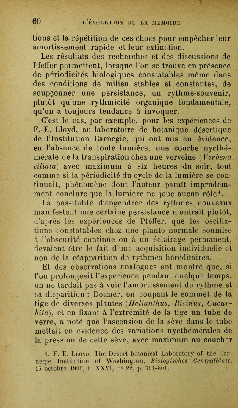 tions et la répétition de ces chocs pour empêcher leur amortissement rapide et leur extinction. Les résultats des recherches et des discussions de Pfeffer permettent, lorsque l'on se trouve en présence de périodicités biologiques constatables même dans des conditions de milieu stables et constantes, de soupçonner une persistance, un rythme-souvenir, plutôt qu’une rythmicité organique fondamentale, qu’on a toujours tendance à invoquer. C’est le cas, par exemple, pour les expériences de F.-E. Lloyd, au laboratoire de botanique désertique de l’Institution Carnegie, qui ont mis en évidence, en l’absence de toute lumière, une courbe nycthé- mérale de la transpiration chez une verveine ( Verbena ciliata) avec maximum à six heures du soir, tout comme si la périodicité du cycle de la lumière se con- tinuait, phénomène dont l’auteur paraît imprudem- ment conclure que la lumière ne joue aucun rôle1. La possibilité d’engendrer des rythmes nouveaux manifestant une certaine persistance montrait plutôt, d’après les expériences de Pfeffer, que les oscilla- tions constatables chez une plante normale soumise à l’obscurité continue ou à un éclairage permanent, devaient être le fait d’une acquisition individuelle et non de la réapparition de rythmes héréditaires. Et des observations analogues ont montré que, si l’on prolongeait l’expérience pendant quelque temps, on ne tardait pas à voir l’amortissement du rythme.et sa disparition : Detmer, en coupant le sommet de la tige de diverses plantes (Helianthus, Ricinus, Cucur- bita), et en fixant à l’extrémité de la tige un tube de verre, a noté que l’ascension de la sève dans le tube mettait en évidence des variations nycthémérales de la pression de cette sève, avec maximum au coucher 1. F. E. Lloyd. The Desert botanical Laboratory of thc Car- negie Institution of Washington, Biologisches Centralblatt,