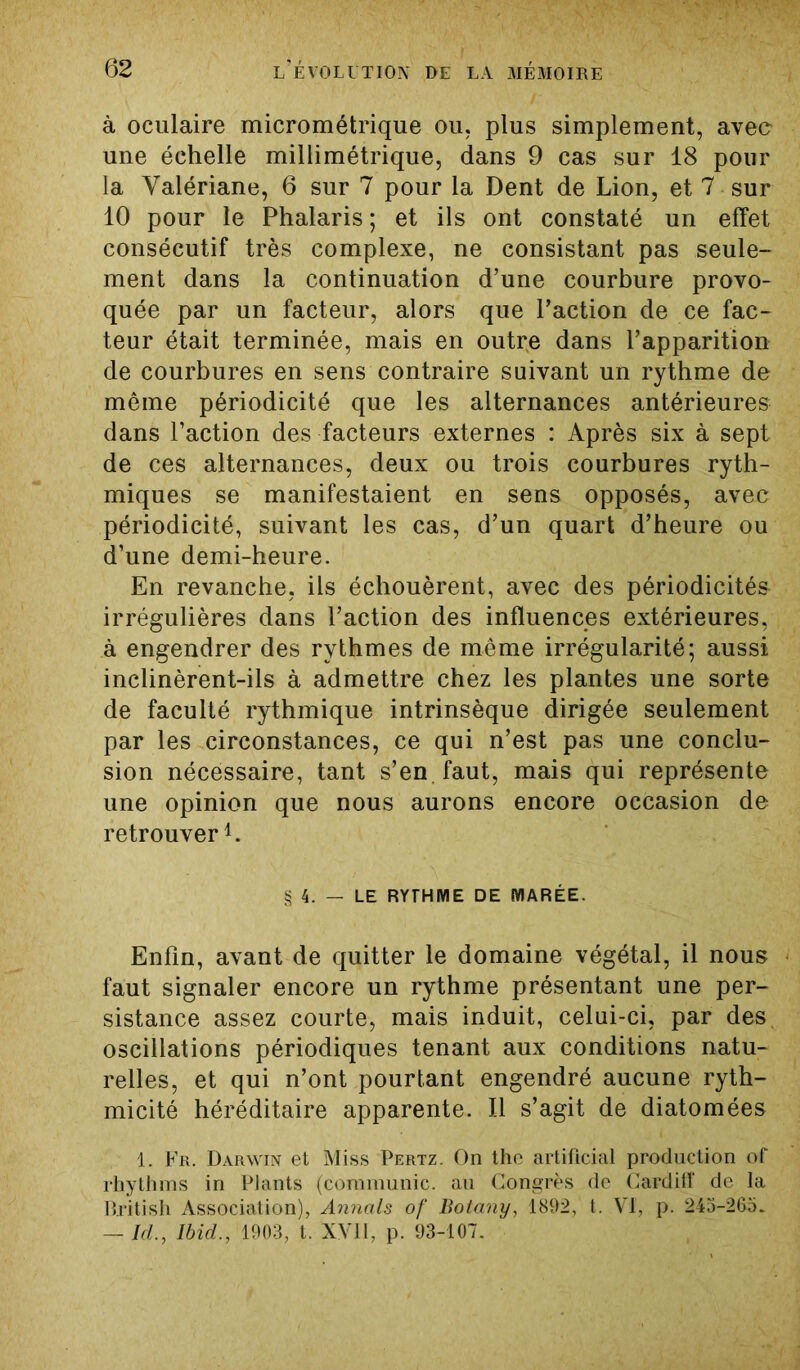 à oculaire micrométrique ou, plus simplement, avec une échelle millimétrique, dans 9 cas sur 18 pour la Valériane, 6 sur 7 pour la Dent de Lion, et 7 sur 10 pour le Phalaris ; et ils ont constaté un effet consécutif très complexe, ne consistant pas seule- ment dans la continuation d’une courbure provo- quée par un facteur, alors que l’action de ce fac- teur était terminée, mais en outre dans l’apparition de courbures en sens contraire suivant un rythme de même périodicité que les alternances antérieures dans l’action des facteurs externes : Après six à sept de ces alternances, deux ou trois courbures ryth- miques se manifestaient en sens opposés, avec périodicité, suivant les cas, d’un quart d’heure ou d’une demi-heure. En revanche, ils échouèrent, avec des périodicités irrégulières dans l’action des influences extérieures, à engendrer des rythmes de même irrégularité; aussi inclinèrent-ils à admettre chez les plantes une sorte de faculté rythmique intrinsèque dirigée seulement par les circonstances, ce qui n’est pas une conclu- sion nécessaire, tant s’en faut, mais qui représente une opinion que nous aurons encore occasion de retrouver1. § 4. - LE RYTHME DE MARÉE. Enfin, avant de quitter le domaine végétal, il nous faut signaler encore un rythme présentant une per- sistance assez courte, mais induit, celui-ci, par des oscillations périodiques tenant aux conditions natu- relles, et qui n’ont pourtant engendré aucune ryth- micité héréditaire apparente. Il s’agit de diatomées 1. Fr. Darwin et Miss Pertz. On the artificial production of rhythms in Plants (communie, au Congrès de Cardiff de la British Association), Annals of Botany, 1892, t. VI, p. 245-265. — Id., Ibid., 1903, t. XVII, p. 93-107.