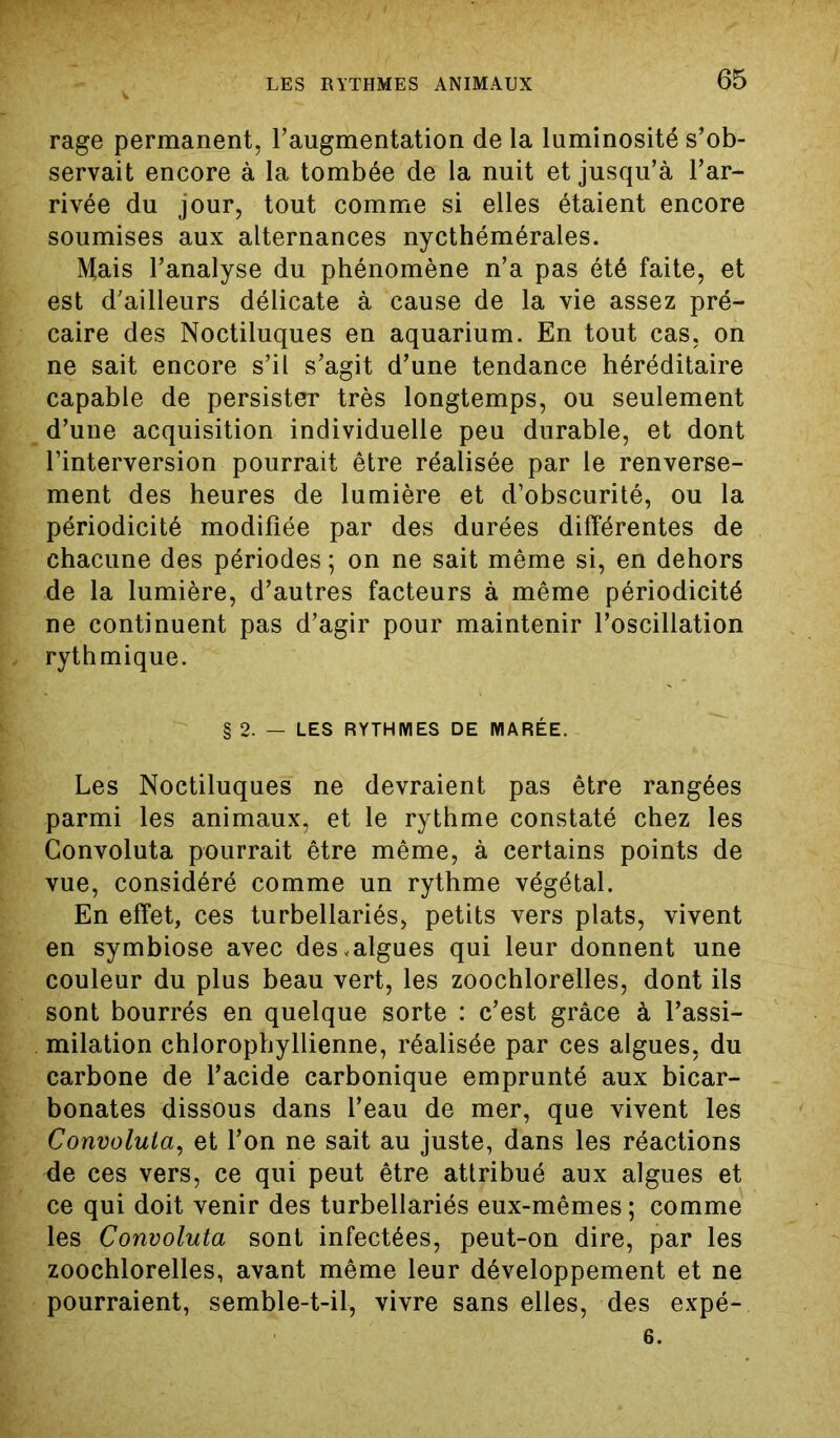 rage permanent, l’augmentation de la luminosité s’ob- servait encore à la tombée de la nuit et jusqu’à l’ar- rivée du jour, tout comme si elles étaient encore soumises aux alternances nycthémérales. Mais l’analyse du phénomène n’a pas été faite, et est d’ailleurs délicate à cause de la vie assez pré- caire des Noctiluques en aquarium. En tout cas, on ne sait encore s’il s’agit d’une tendance héréditaire capable de persister très longtemps, ou seulement d’une acquisition individuelle peu durable, et dont l’interversion pourrait être réalisée par le renverse- ment des heures de lumière et d’obscurité, ou la périodicité modifiée par des durées différentes de chacune des périodes ; on ne sait même si, en dehors de la lumière, d’autres facteurs à même périodicité ne continuent pas d’agir pour maintenir l’oscillation rythmique. § 2. — LES RYTHMES DE MARÉE. Les Noctiluques ne devraient pas être rangées parmi les animaux, et le rythme constaté chez les Gonvoluta pourrait être même, à certains points de vue, considéré comme un rythme végétal. En effet, ces turbellariés, petits vers plats, vivent en symbiose avec desvalgues qui leur donnent une couleur du plus beau vert, les zoochlorelles, dont ils sont bourrés en quelque sorte : c’est grâce à l’assi- milation chlorophyllienne, réalisée par ces algues, du carbone de l’acide carbonique emprunté aux bicar- bonates dissous dans l’eau de mer, que vivent les Convolula, et l’on ne sait au juste, dans les réactions Me ces vers, ce qui peut être attribué aux algues et ce qui doit venir des turbellariés eux-mêmes ; comme les Convoluta sont infectées, peut-on dire, par les zoochlorelles, avant même leur développement et ne pourraient, semble-t-il, vivre sans elles, des expé- 6.
