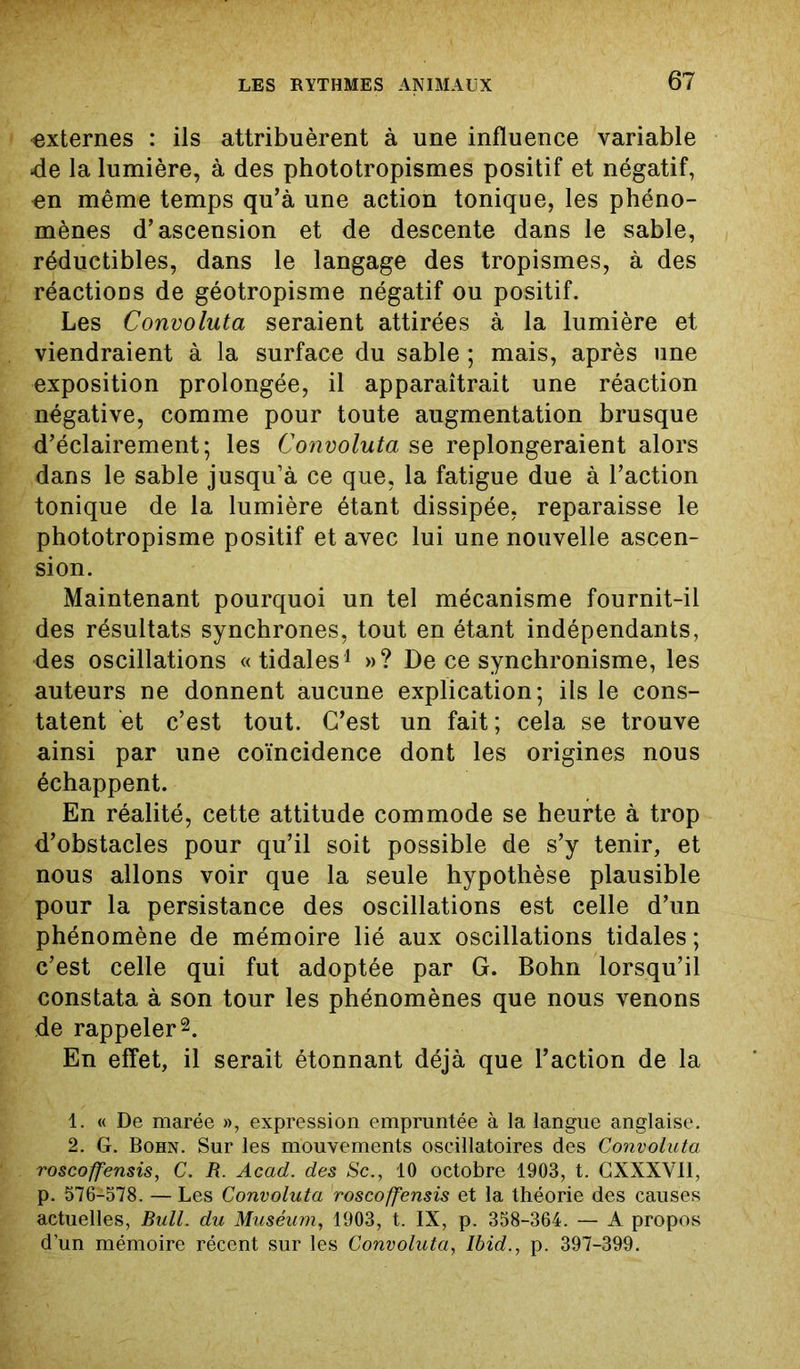 externes : ils attribuèrent à une influence variable de la lumière, à des phototropismes positif et négatif, en même temps qu’à une action tonique, les phéno- mènes d’ascension et de descente dans le sable, réductibles, dans le langage des tropismes, à des réactions de géotropisme négatif ou positif. Les Convoluta seraient attirées à la lumière et viendraient à la surface du sable ; mais, après une exposition prolongée, il apparaîtrait une réaction négative, comme pour toute augmentation brusque d’éclairement; les Convoluta se replongeraient alors dans le sable jusqu’à ce que, la fatigue due à l’action tonique de la lumière étant dissipée, reparaisse le phototropisme positif et avec lui une nouvelle ascen- sion. Maintenant pourquoi un tel mécanisme fournit-il des résultats synchrones, tout en étant indépendants, des oscillations «tidales1 »? De ce synchronisme, les auteurs ne donnent aucune explication; ils le cons- tatent et c’est tout. C’est un fait; cela se trouve ainsi par une coïncidence dont les origines nous échappent. En réalité, cette attitude commode se heurte à trop d’obstacles pour qu’il soit possible de s’y tenir, et nous allons voir que la seule hypothèse plausible pour la persistance des oscillations est celle d’un phénomène de mémoire lié aux oscillations tidales ; c’est celle qui fut adoptée par G. Bohn lorsqu’il constata à son tour les phénomènes que nous venons de rappeler2. En effet, il serait étonnant déjà que l’action de la 1. « De marée », expression empruntée à la langue anglaise. 2. G. Bohn. Sur les mouvements oscillatoires des Convoluta roscoffensis, C. R. Acad, des Sc., 10 octobre 1903, t. CXXXVII, p. 576-578. — Les Convoluta roscoffensis et la théorie des causes actuelles, Bull, du Muséum, 1903, t. IX, p. 358-364. — A propos d’un mémoire récent sur les Convoluta, Ibid., p. 397-399.