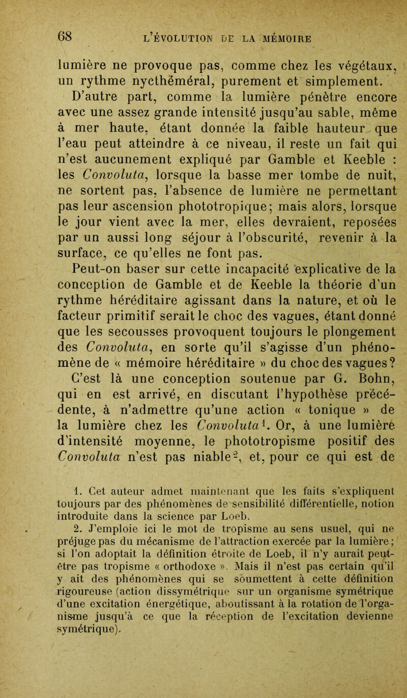 lumière ne provoque pas, comme chez les végétaux, un rythme nycthéméral, purement et simplement. D’autre part, comme la lumière pénètre encore avec une assez grande intensité jusqu’au sable, même à mer haute, étant donnée la faible hauteur que l’eau peut atteindre à ce niveau, il reste un fait qui n’est aucunement expliqué par Gamble et Keeble : les Convoluta, lorsque la basse mer tombe de nuit, ne sortent pas, l’absence de lumière ne permettant pas leur ascension phototropique; mais alors, lorsque le jour vient avec la mer, elles devraient, reposées par un aussi long séjour à l’obscurité, revenir à la surface, ce qu’elles ne font pas. Peut-on baser sur cette incapacité explicative de la conception de Gamble et de Keeble la théorie d’un rythme héréditaire agissant dans la nature, et où le facteur primitif serait le choc des vagues, étant donné que les secousses provoquent toujours le plongement des Convoluta, en sorte qu’il s’agisse d’un phéno- mène de « mémoire héréditaire » du choc des vagues? C’est là une conception soutenue par G. Bohn, qui en est arrivé, en discutant l’hypothèse précé- dente, à n’admettre qu’une action « tonique » de la lumière chez les Convolutal. Or, à une lumière d’intensité moyenne, le phototropisme positif des Convoluta n’est pas niable2, et, pour ce qui est de 1. Cet auteur admet maintenant que les faits s’expliquent toujours par des phénomènes de'sensibilité différentielle, notion introduite dans la science par Loeb. 2. J’emploie ici le mot de tropisme au sens usuel, qui ne préjuge pas du mécanisme de l’attraction exercée par la lumière ; si l’on adoptait la définition étroite de Loeb, il n’y aurait peut- être pas tropisme « orthodoxe ». Mais il n’est pas certain qu’il y ait des phénomènes qui se soumettent à cette définition rigoureuse (action dissymétrique sur un organisme symétrique d’une excitation énergétique, aboutissant à la rotation de l’orga- nisme jusqu’à ce que la réception de l’excitation devienne symétrique).